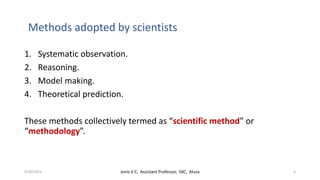Methods adopted by scientists
1. Systematic observation.
2. Reasoning.
3. Model making.
4. Theoretical prediction.
These methods collectively termed as “scientific method” or
“methodology”.
9/20/2021 Jonis V C, Assistant Professor, SXC, Aluva 6
 