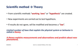 Scientific method → Theory
• From scientific methods “working laws” or “hypothesis” are created.
• New experiments are carried out to test hypothesis.
• If results do not agree, will be modified and becomes a “law”.
Limited number of laws that explain the physical system or behavior is
called a theory.
A theory explains measurements and observations and predicts about new
phenomena.
9/20/2021 Jonis V C, Assistant Professor, SXC, Aluva 7
 