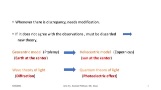 • Whenever there is discrepancy, needs modification.
• If it does not agree with the observations , must be discarded
new theory.
Geocentric model (Ptolemy) Heliocentric model (Copernicus)
(Earth at the center) (sun at the center)
Wave theory of light Quantum theory of light
(Diffraction) (Photoelectric effect)
9/20/2021 Jonis V C, Assistant Professor, SXC, Aluva 8
 
