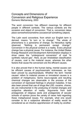 Concepts and Dimensions of
Conversion and Religious Experience
Domenic Marbaniang, 2003
The word conversion has different meanings for different
people in different contexts. The various contexts are the
occasion and object of conversion. That is, conversion takes
place somewhere/sometime (occasion)of something (object).
The Latin word convertere, from which our English term is
derived, means “to turn or to change”. The whole of
phenomena is a panorama of change. As Heraclitus rightly
observed, “Nothing is permanent except „change‟”.
Conversion in the physical context is a reality. Every physical
change has a physical cause. For instance, the United States
Energy Research and Development Administration displays in
show cases the “underground conversion” of coal “to
synthetic natural gas”. Here, as per Aristotelian classification
of causes, coal is the material cause, whereas the other
factors that cause the conversion are the efficient causes.
It is also proved that in the human being, mental causes can
be efficient causes of psychosomatic sicknesses, as has
been proved by psychoanalysts. Whether the term „mental
causes‟ refers to material causes or immaterial causes is a
problem of metaphysics. Some neuro-signals and resulting
chemical changes are observable in the process of the
conversion of repressed feelings in physical maladies. It has
also been proved that use of drugs like LSD, cocaine, charas,
etc are instrumental in the producing of mental changes and
subjective alteration of reality. Arguments from both
protagonists of religious sects and protagonists of secular
schools of opinion prove the variety of views held regarding
these metaphysical issues. For example, what one would
consider to be a subjective alteration of reality would be
considered as an intuitive apprehension of reality by another.

 