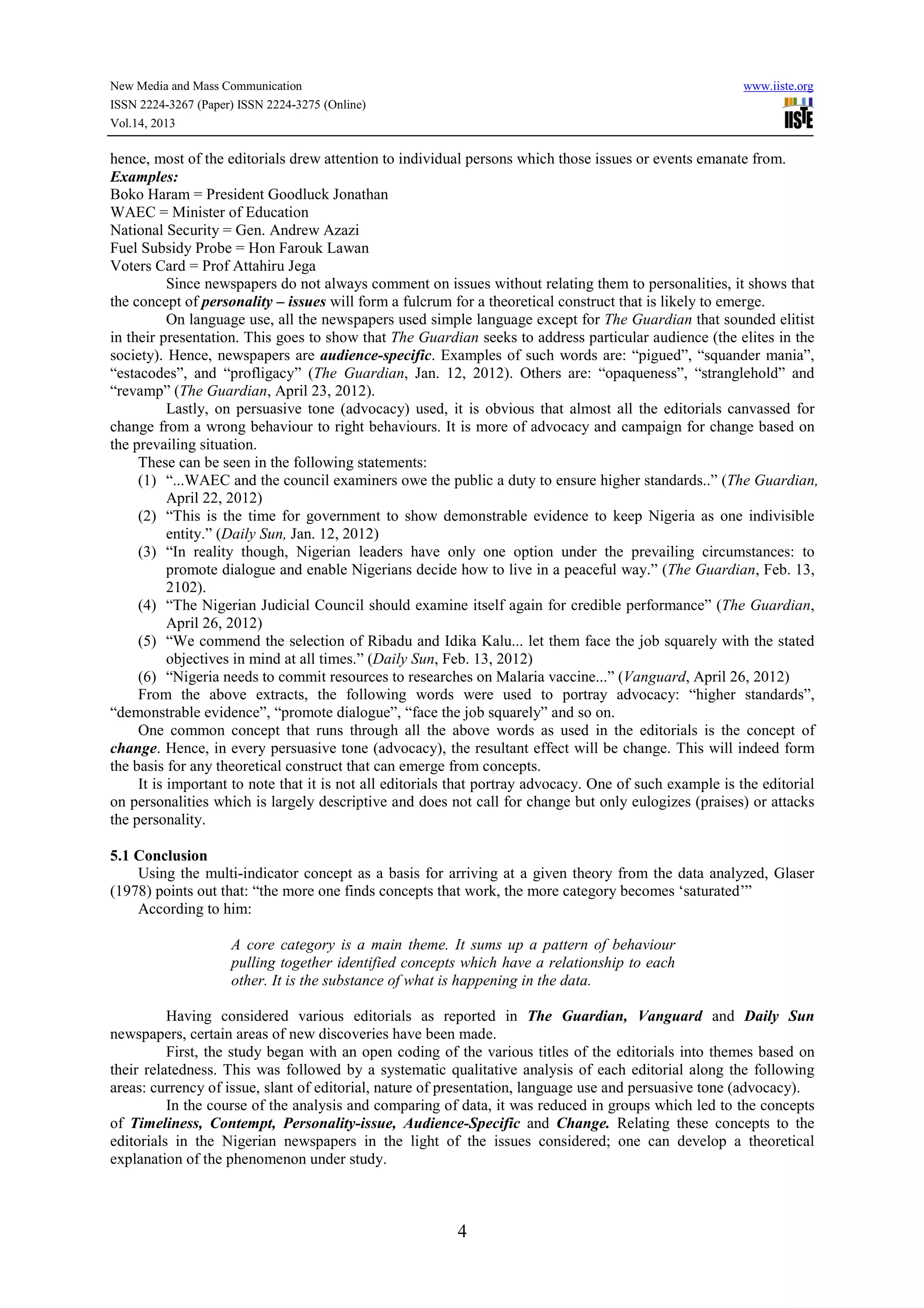 New Media and Mass Communication www.iiste.org
ISSN 2224-3267 (Paper) ISSN 2224-3275 (Online)
Vol.14, 2013
4
hence, most of the editorials drew attention to individual persons which those issues or events emanate from.
Examples:
Boko Haram = President Goodluck Jonathan
WAEC = Minister of Education
National Security = Gen. Andrew Azazi
Fuel Subsidy Probe = Hon Farouk Lawan
Voters Card = Prof Attahiru Jega
Since newspapers do not always comment on issues without relating them to personalities, it shows that
the concept of personality – issues will form a fulcrum for a theoretical construct that is likely to emerge.
On language use, all the newspapers used simple language except for The Guardian that sounded elitist
in their presentation. This goes to show that The Guardian seeks to address particular audience (the elites in the
society). Hence, newspapers are audience-specific. Examples of such words are: “pigued”, “squander mania”,
“estacodes”, and “profligacy” (The Guardian, Jan. 12, 2012). Others are: “opaqueness”, “stranglehold” and
“revamp” (The Guardian, April 23, 2012).
Lastly, on persuasive tone (advocacy) used, it is obvious that almost all the editorials canvassed for
change from a wrong behaviour to right behaviours. It is more of advocacy and campaign for change based on
the prevailing situation.
These can be seen in the following statements:
(1) “...WAEC and the council examiners owe the public a duty to ensure higher standards..” (The Guardian,
April 22, 2012)
(2) “This is the time for government to show demonstrable evidence to keep Nigeria as one indivisible
entity.” (Daily Sun, Jan. 12, 2012)
(3) “In reality though, Nigerian leaders have only one option under the prevailing circumstances: to
promote dialogue and enable Nigerians decide how to live in a peaceful way.” (The Guardian, Feb. 13,
2102).
(4) “The Nigerian Judicial Council should examine itself again for credible performance” (The Guardian,
April 26, 2012)
(5) “We commend the selection of Ribadu and Idika Kalu... let them face the job squarely with the stated
objectives in mind at all times.” (Daily Sun, Feb. 13, 2012)
(6) “Nigeria needs to commit resources to researches on Malaria vaccine...” (Vanguard, April 26, 2012)
From the above extracts, the following words were used to portray advocacy: “higher standards”,
“demonstrable evidence”, “promote dialogue”, “face the job squarely” and so on.
One common concept that runs through all the above words as used in the editorials is the concept of
change. Hence, in every persuasive tone (advocacy), the resultant effect will be change. This will indeed form
the basis for any theoretical construct that can emerge from concepts.
It is important to note that it is not all editorials that portray advocacy. One of such example is the editorial
on personalities which is largely descriptive and does not call for change but only eulogizes (praises) or attacks
the personality.
5.1 Conclusion
Using the multi-indicator concept as a basis for arriving at a given theory from the data analyzed, Glaser
(1978) points out that: “the more one finds concepts that work, the more category becomes ‘saturated’”
According to him:
A core category is a main theme. It sums up a pattern of behaviour
pulling together identified concepts which have a relationship to each
other. It is the substance of what is happening in the data.
Having considered various editorials as reported in The Guardian, Vanguard and Daily Sun
newspapers, certain areas of new discoveries have been made.
First, the study began with an open coding of the various titles of the editorials into themes based on
their relatedness. This was followed by a systematic qualitative analysis of each editorial along the following
areas: currency of issue, slant of editorial, nature of presentation, language use and persuasive tone (advocacy).
In the course of the analysis and comparing of data, it was reduced in groups which led to the concepts
of Timeliness, Contempt, Personality-issue, Audience-Specific and Change. Relating these concepts to the
editorials in the Nigerian newspapers in the light of the issues considered; one can develop a theoretical
explanation of the phenomenon under study.
 