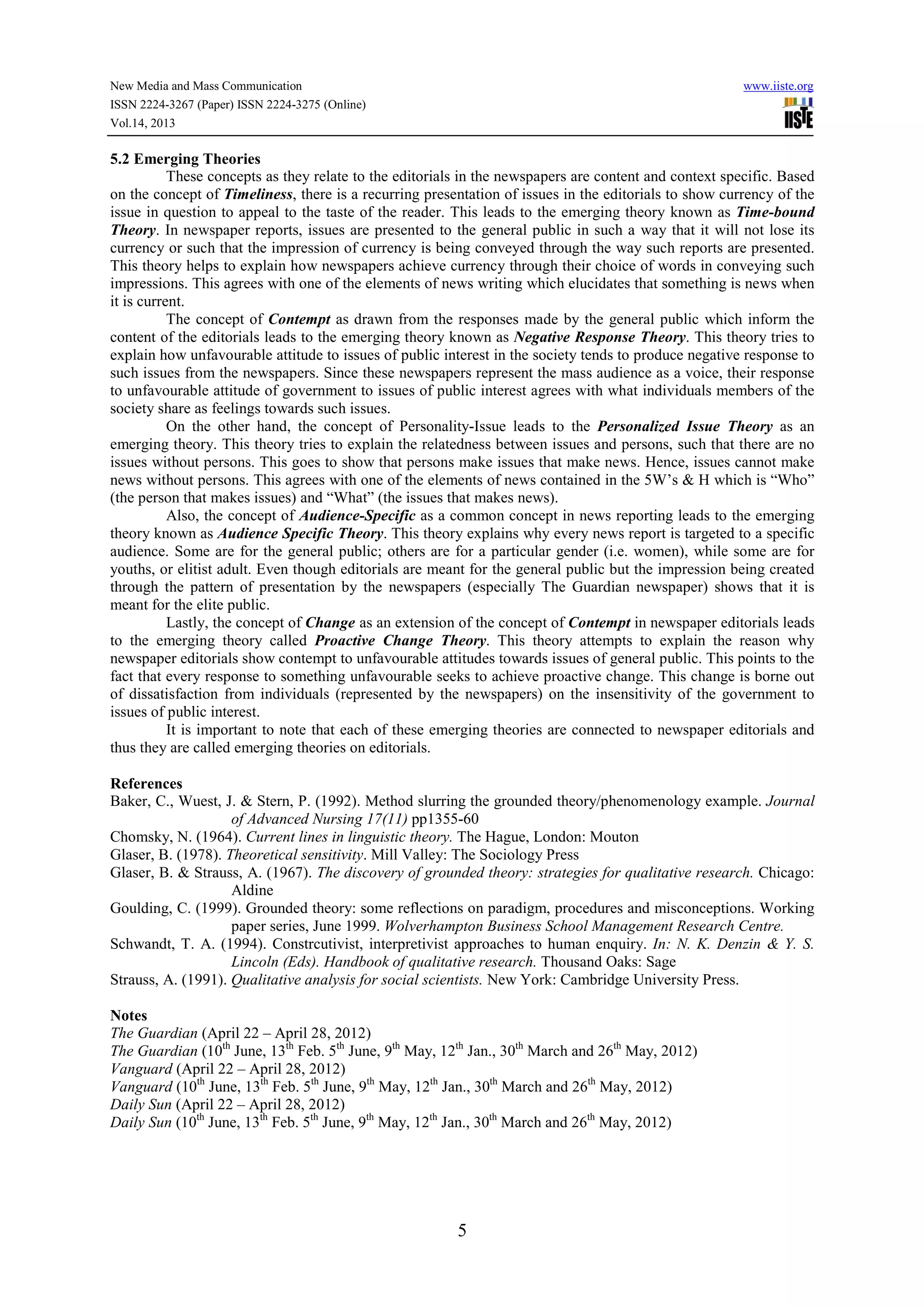 New Media and Mass Communication www.iiste.org
ISSN 2224-3267 (Paper) ISSN 2224-3275 (Online)
Vol.14, 2013
5
5.2 Emerging Theories
These concepts as they relate to the editorials in the newspapers are content and context specific. Based
on the concept of Timeliness, there is a recurring presentation of issues in the editorials to show currency of the
issue in question to appeal to the taste of the reader. This leads to the emerging theory known as Time-bound
Theory. In newspaper reports, issues are presented to the general public in such a way that it will not lose its
currency or such that the impression of currency is being conveyed through the way such reports are presented.
This theory helps to explain how newspapers achieve currency through their choice of words in conveying such
impressions. This agrees with one of the elements of news writing which elucidates that something is news when
it is current.
The concept of Contempt as drawn from the responses made by the general public which inform the
content of the editorials leads to the emerging theory known as Negative Response Theory. This theory tries to
explain how unfavourable attitude to issues of public interest in the society tends to produce negative response to
such issues from the newspapers. Since these newspapers represent the mass audience as a voice, their response
to unfavourable attitude of government to issues of public interest agrees with what individuals members of the
society share as feelings towards such issues.
On the other hand, the concept of Personality-Issue leads to the Personalized Issue Theory as an
emerging theory. This theory tries to explain the relatedness between issues and persons, such that there are no
issues without persons. This goes to show that persons make issues that make news. Hence, issues cannot make
news without persons. This agrees with one of the elements of news contained in the 5W’s & H which is “Who”
(the person that makes issues) and “What” (the issues that makes news).
Also, the concept of Audience-Specific as a common concept in news reporting leads to the emerging
theory known as Audience Specific Theory. This theory explains why every news report is targeted to a specific
audience. Some are for the general public; others are for a particular gender (i.e. women), while some are for
youths, or elitist adult. Even though editorials are meant for the general public but the impression being created
through the pattern of presentation by the newspapers (especially The Guardian newspaper) shows that it is
meant for the elite public.
Lastly, the concept of Change as an extension of the concept of Contempt in newspaper editorials leads
to the emerging theory called Proactive Change Theory. This theory attempts to explain the reason why
newspaper editorials show contempt to unfavourable attitudes towards issues of general public. This points to the
fact that every response to something unfavourable seeks to achieve proactive change. This change is borne out
of dissatisfaction from individuals (represented by the newspapers) on the insensitivity of the government to
issues of public interest.
It is important to note that each of these emerging theories are connected to newspaper editorials and
thus they are called emerging theories on editorials.
References
Baker, C., Wuest, J. & Stern, P. (1992). Method slurring the grounded theory/phenomenology example. Journal
of Advanced Nursing 17(11) pp1355-60
Chomsky, N. (1964). Current lines in linguistic theory. The Hague, London: Mouton
Glaser, B. (1978). Theoretical sensitivity. Mill Valley: The Sociology Press
Glaser, B. & Strauss, A. (1967). The discovery of grounded theory: strategies for qualitative research. Chicago:
Aldine
Goulding, C. (1999). Grounded theory: some reflections on paradigm, procedures and misconceptions. Working
paper series, June 1999. Wolverhampton Business School Management Research Centre.
Schwandt, T. A. (1994). Constrcutivist, interpretivist approaches to human enquiry. In: N. K. Denzin & Y. S.
Lincoln (Eds). Handbook of qualitative research. Thousand Oaks: Sage
Strauss, A. (1991). Qualitative analysis for social scientists. New York: Cambridge University Press.
Notes
The Guardian (April 22 – April 28, 2012)
The Guardian (10th
June, 13th
Feb. 5th
June, 9th
May, 12th
Jan., 30th
March and 26th
May, 2012)
Vanguard (April 22 – April 28, 2012)
Vanguard (10th
June, 13th
Feb. 5th
June, 9th
May, 12th
Jan., 30th
March and 26th
May, 2012)
Daily Sun (April 22 – April 28, 2012)
Daily Sun (10th
June, 13th
Feb. 5th
June, 9th
May, 12th
Jan., 30th
March and 26th
May, 2012)
 