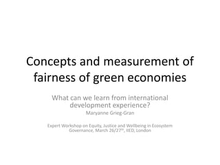 Concepts and measurement of
fairness of green economies
What can we learn from international
development experience?
Maryanne Grieg-Gran
Expert Workshop on Equity, Justice and Wellbeing in Ecosystem
Governance, March 26/27th, IIED, London
 