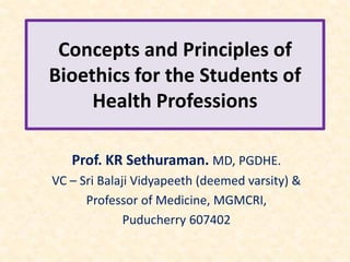 Concepts and Principles of
Bioethics for the Students of
Health Professions
Prof. KR Sethuraman. MD, PGDHE.
VC – Sri Balaji Vidyapeeth (deemed varsity) &
Professor of Medicine, MGMCRI,
Puducherry 607402
 