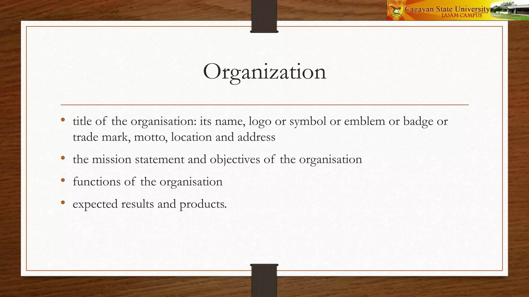 Organization
• title of the organisation: its name, logo or symbol or emblem or badge or
trade mark, motto, location and address
• the mission statement and objectives of the organisation
• functions of the organisation
• expected results and products.
 