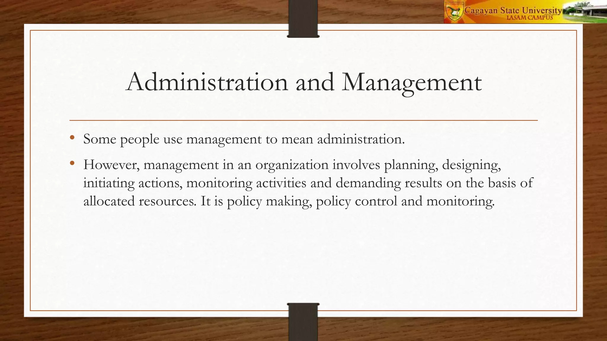 Administration and Management
• Some people use management to mean administration.
• However, management in an organization involves planning, designing,
initiating actions, monitoring activities and demanding results on the basis of
allocated resources. It is policy making, policy control and monitoring.
 
