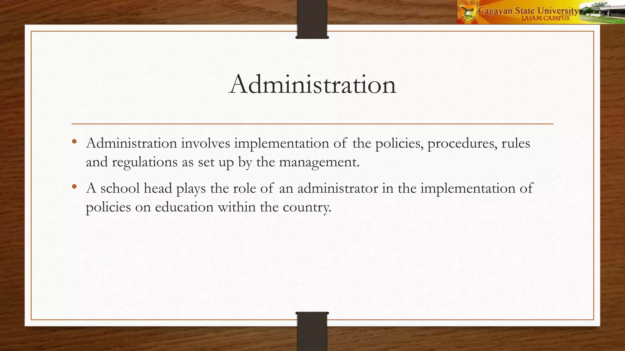 Administration
• Administration involves implementation of the policies, procedures, rules
and regulations as set up by the management.
• A school head plays the role of an administrator in the implementation of
policies on education within the country.
 