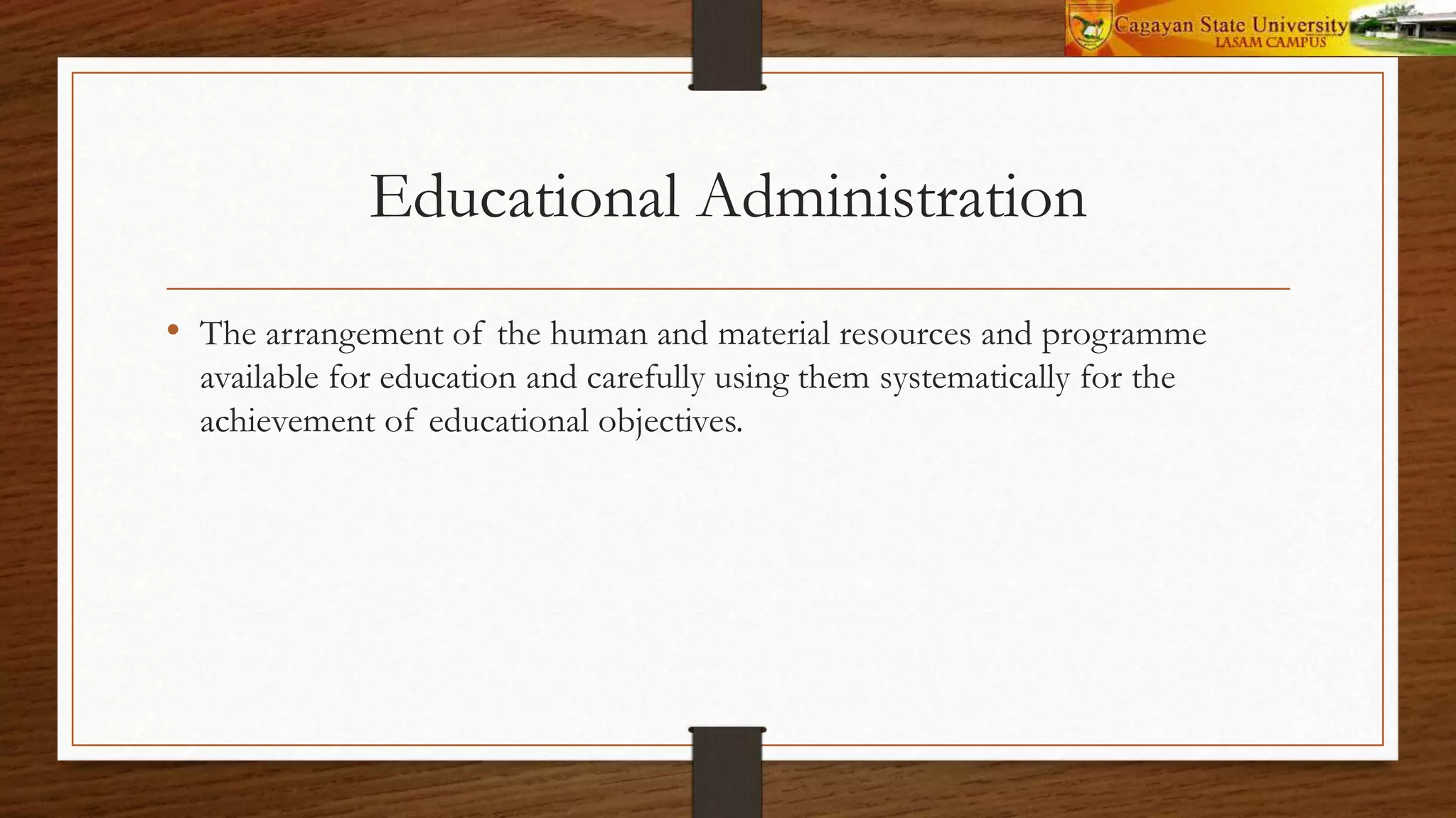 Educational Administration
• The arrangement of the human and material resources and programme
available for education and carefully using them systematically for the
achievement of educational objectives.
 
