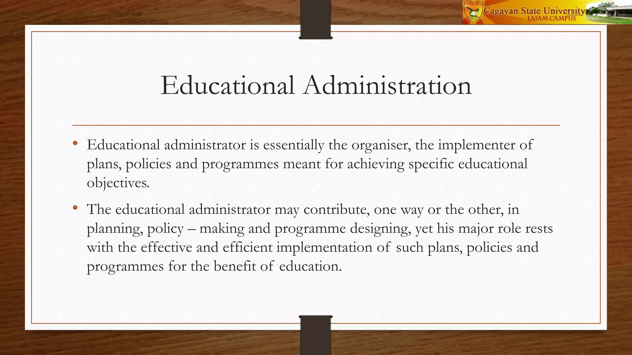 Educational Administration
• Educational administrator is essentially the organiser, the implementer of
plans, policies and programmes meant for achieving specific educational
objectives.
• The educational administrator may contribute, one way or the other, in
planning, policy – making and programme designing, yet his major role rests
with the effective and efficient implementation of such plans, policies and
programmes for the benefit of education.
 