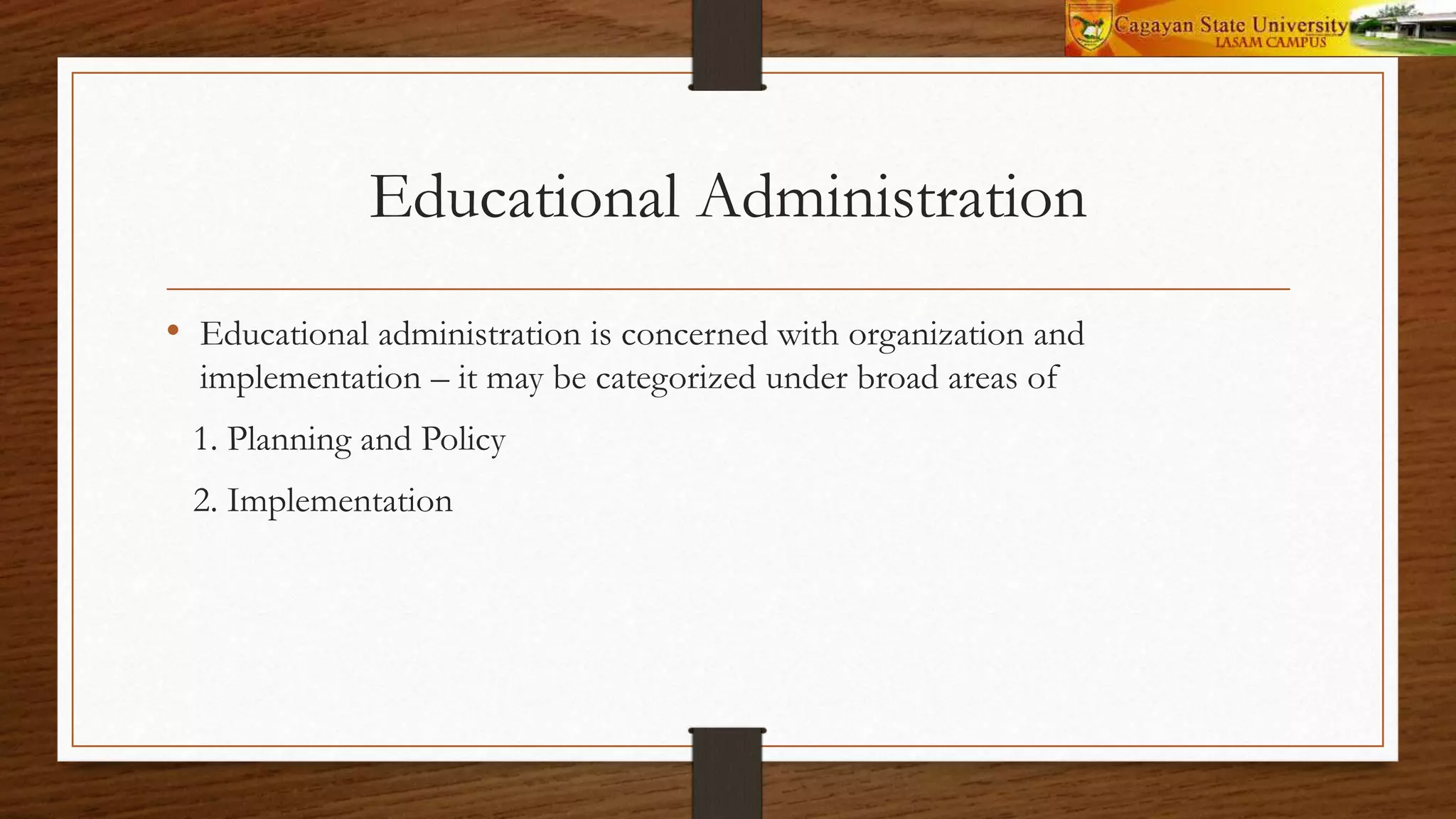 Educational Administration
• Educational administration is concerned with organization and
implementation – it may be categorized under broad areas of
1. Planning and Policy
2. Implementation
 