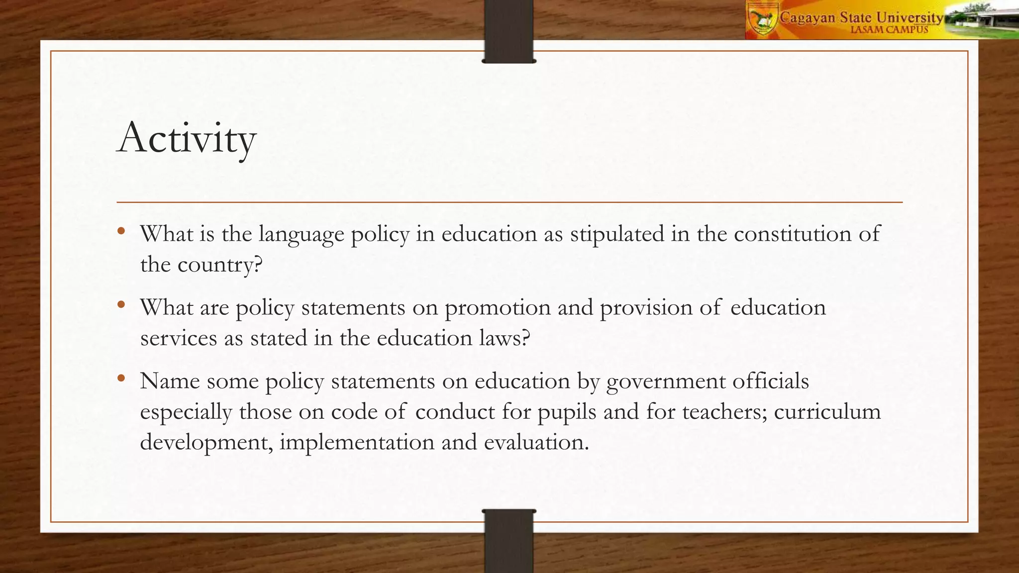 Activity
• What is the language policy in education as stipulated in the constitution of
the country?
• What are policy statements on promotion and provision of education
services as stated in the education laws?
• Name some policy statements on education by government officials
especially those on code of conduct for pupils and for teachers; curriculum
development, implementation and evaluation.
 