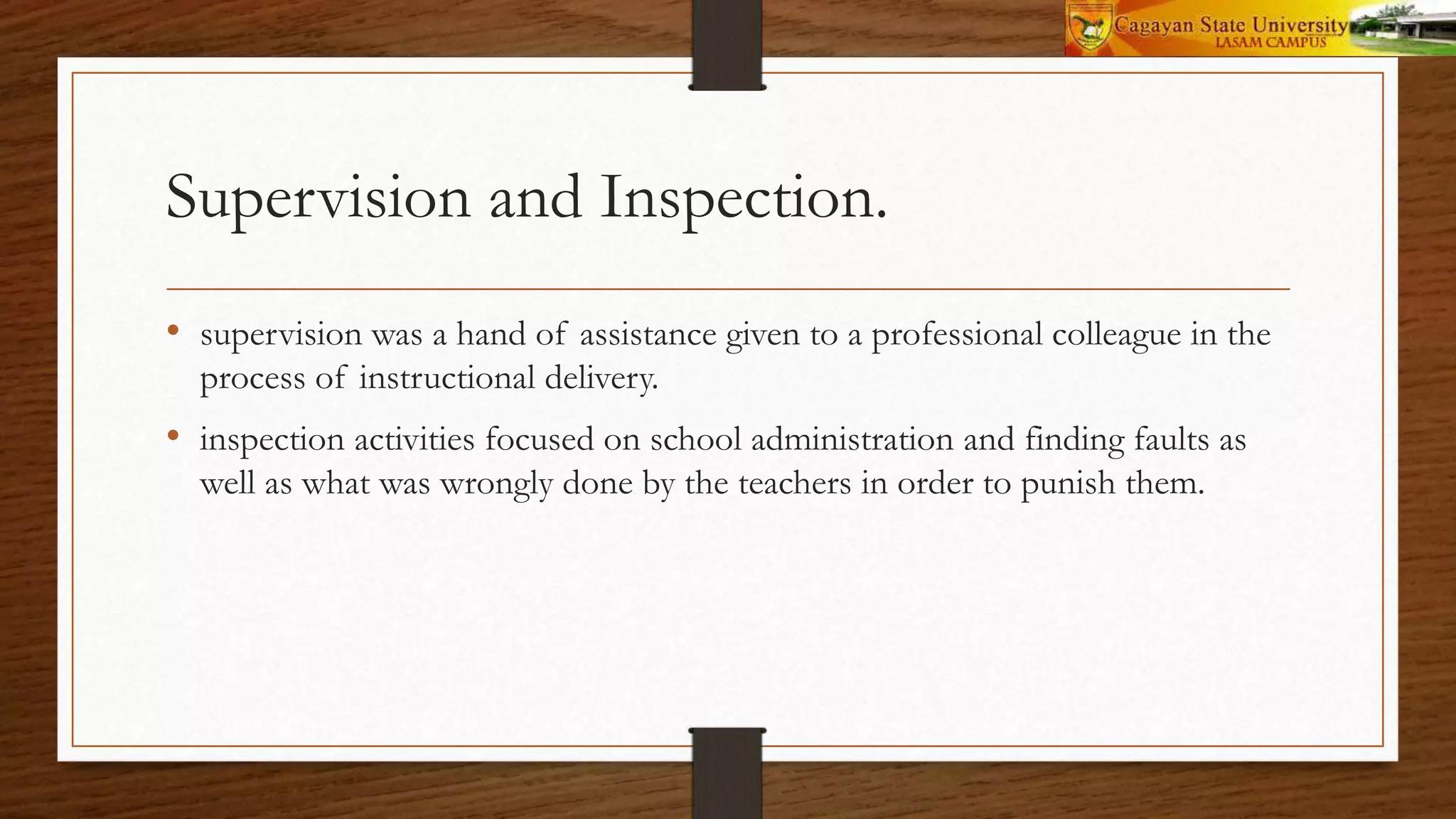 Supervision and Inspection.
• supervision was a hand of assistance given to a professional colleague in the
process of instructional delivery.
• inspection activities focused on school administration and finding faults as
well as what was wrongly done by the teachers in order to punish them.
 