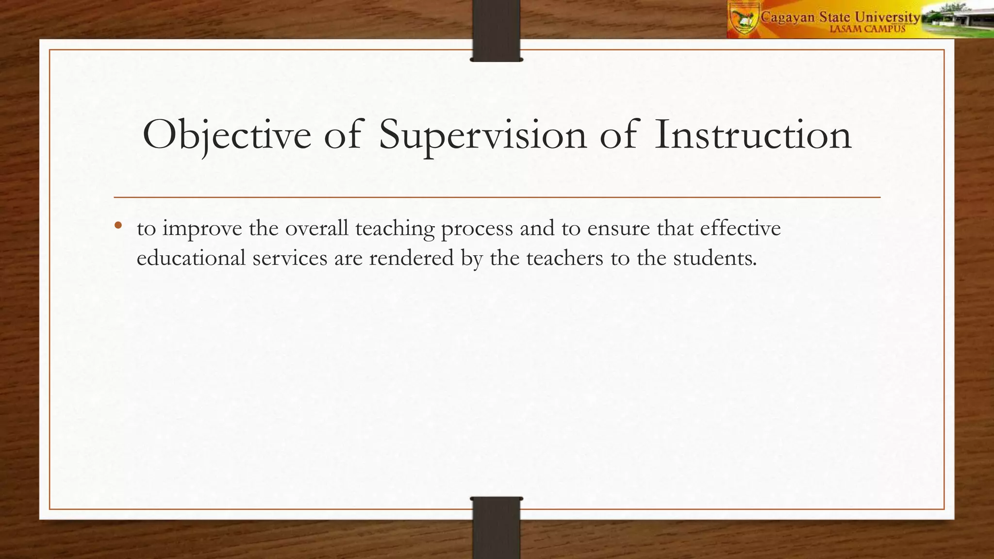 Objective of Supervision of Instruction
• to improve the overall teaching process and to ensure that effective
educational services are rendered by the teachers to the students.
 