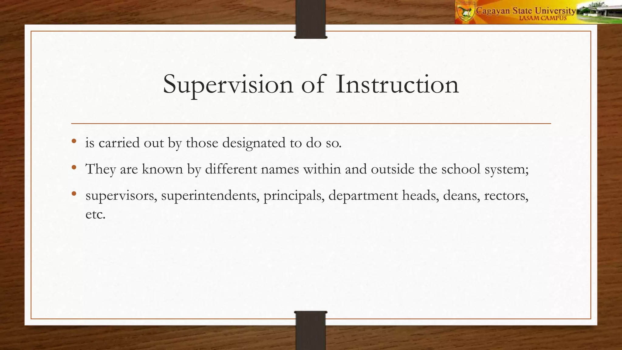 Supervision of Instruction
• is carried out by those designated to do so.
• They are known by different names within and outside the school system;
• supervisors, superintendents, principals, department heads, deans, rectors,
etc.
 