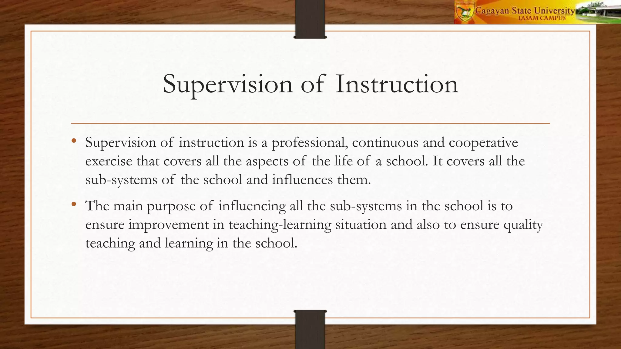 Supervision of Instruction
• Supervision of instruction is a professional, continuous and cooperative
exercise that covers all the aspects of the life of a school. It covers all the
sub-systems of the school and influences them.
• The main purpose of influencing all the sub-systems in the school is to
ensure improvement in teaching-learning situation and also to ensure quality
teaching and learning in the school.
 