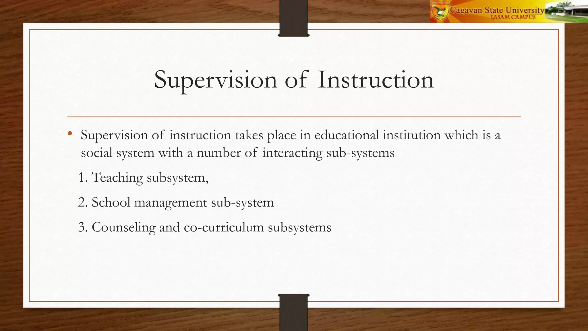Supervision of Instruction
• Supervision of instruction takes place in educational institution which is a
social system with a number of interacting sub-systems
1. Teaching subsystem,
2. School management sub-system
3. Counseling and co-curriculum subsystems
 