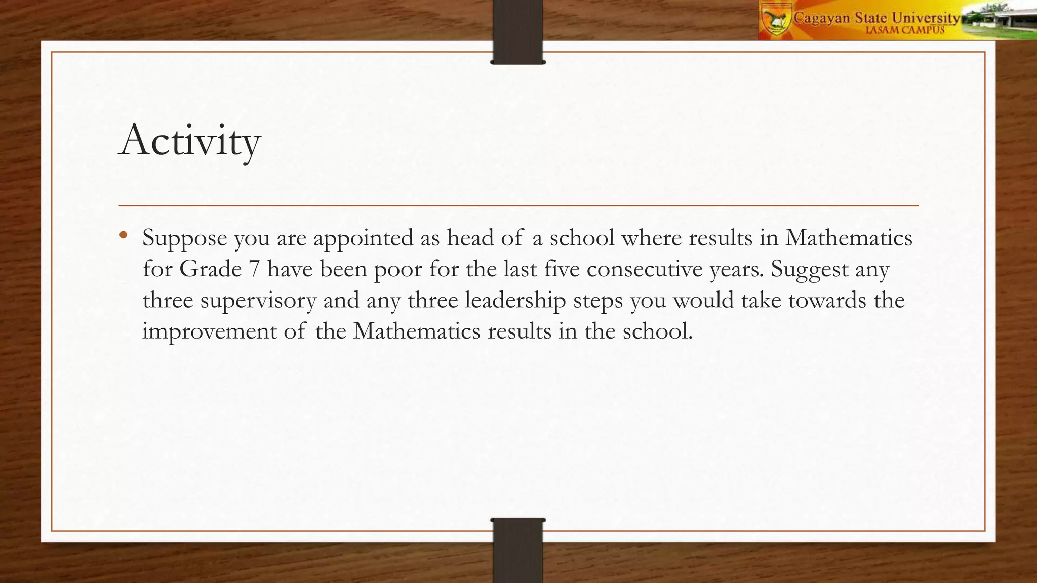 Activity
• Suppose you are appointed as head of a school where results in Mathematics
for Grade 7 have been poor for the last five consecutive years. Suggest any
three supervisory and any three leadership steps you would take towards the
improvement of the Mathematics results in the school.
 