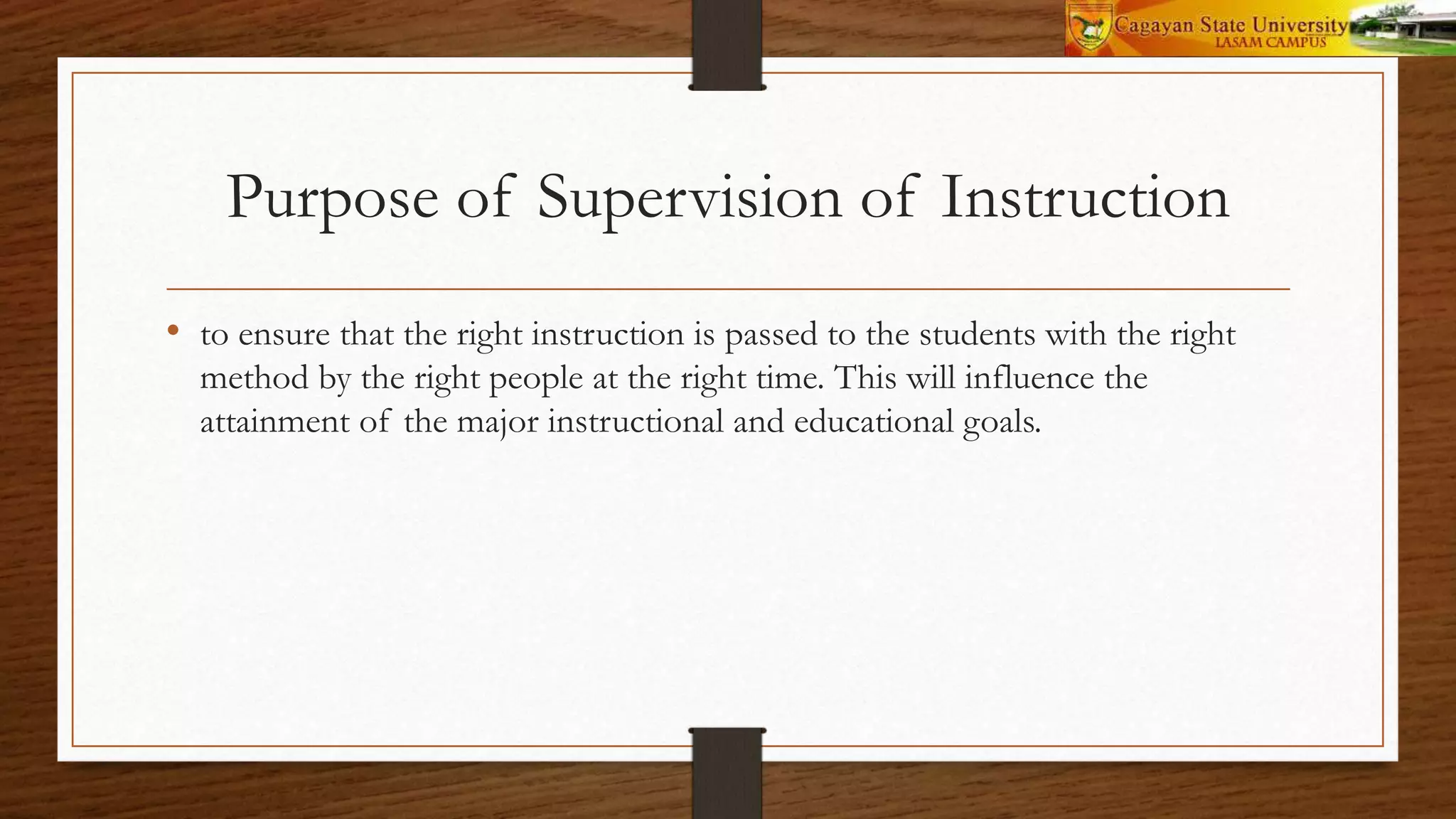 Purpose of Supervision of Instruction
• to ensure that the right instruction is passed to the students with the right
method by the right people at the right time. This will influence the
attainment of the major instructional and educational goals.
 