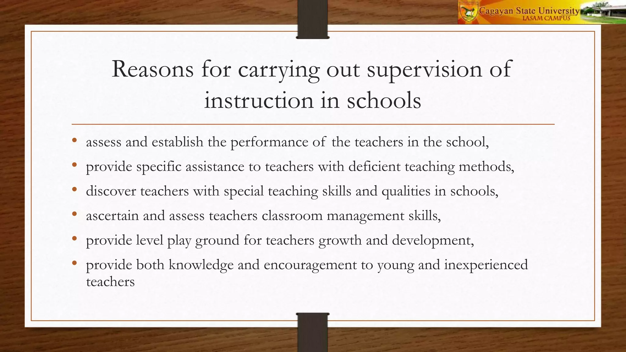 Reasons for carrying out supervision of
instruction in schools
• assess and establish the performance of the teachers in the school,
• provide specific assistance to teachers with deficient teaching methods,
• discover teachers with special teaching skills and qualities in schools,
• ascertain and assess teachers classroom management skills,
• provide level play ground for teachers growth and development,
• provide both knowledge and encouragement to young and inexperienced
teachers
 