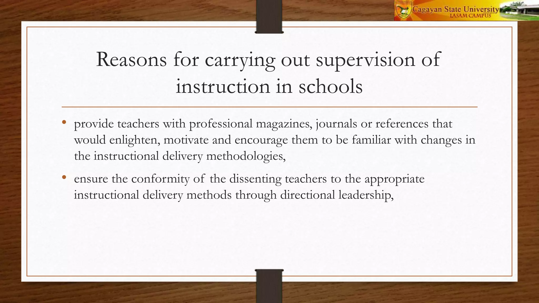 Reasons for carrying out supervision of
instruction in schools
• provide teachers with professional magazines, journals or references that
would enlighten, motivate and encourage them to be familiar with changes in
the instructional delivery methodologies,
• ensure the conformity of the dissenting teachers to the appropriate
instructional delivery methods through directional leadership,
 