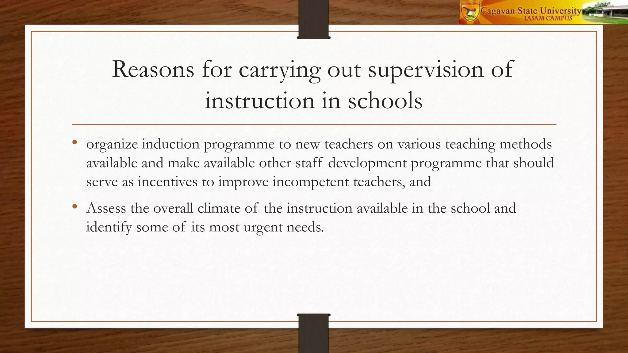 Reasons for carrying out supervision of
instruction in schools
• organize induction programme to new teachers on various teaching methods
available and make available other staff development programme that should
serve as incentives to improve incompetent teachers, and
• Assess the overall climate of the instruction available in the school and
identify some of its most urgent needs.
 