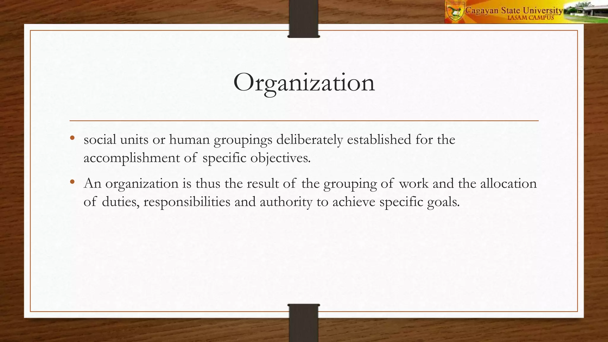 Organization
• social units or human groupings deliberately established for the
accomplishment of specific objectives.
• An organization is thus the result of the grouping of work and the allocation
of duties, responsibilities and authority to achieve specific goals.
 