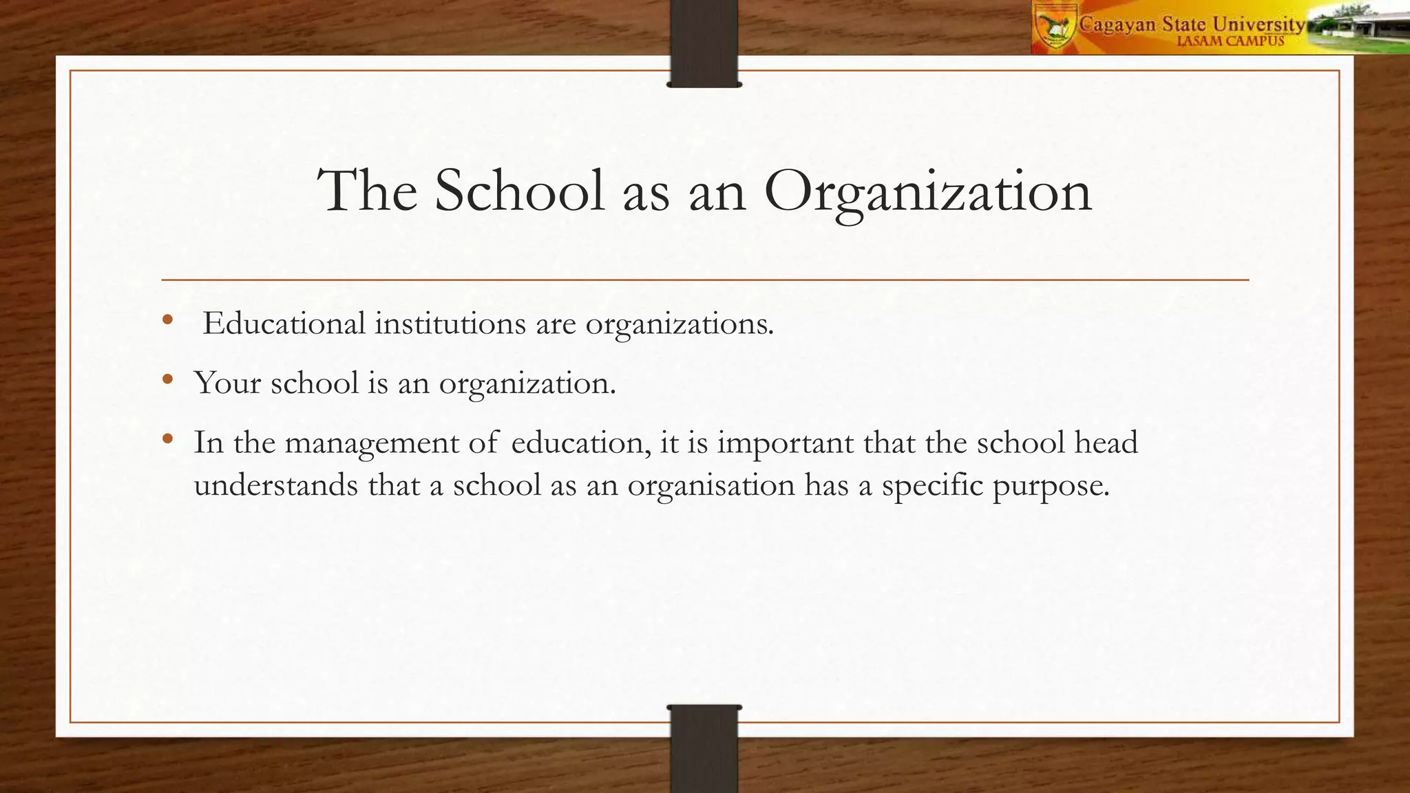The School as an Organization
• Educational institutions are organizations.
• Your school is an organization.
• In the management of education, it is important that the school head
understands that a school as an organisation has a specific purpose.
 