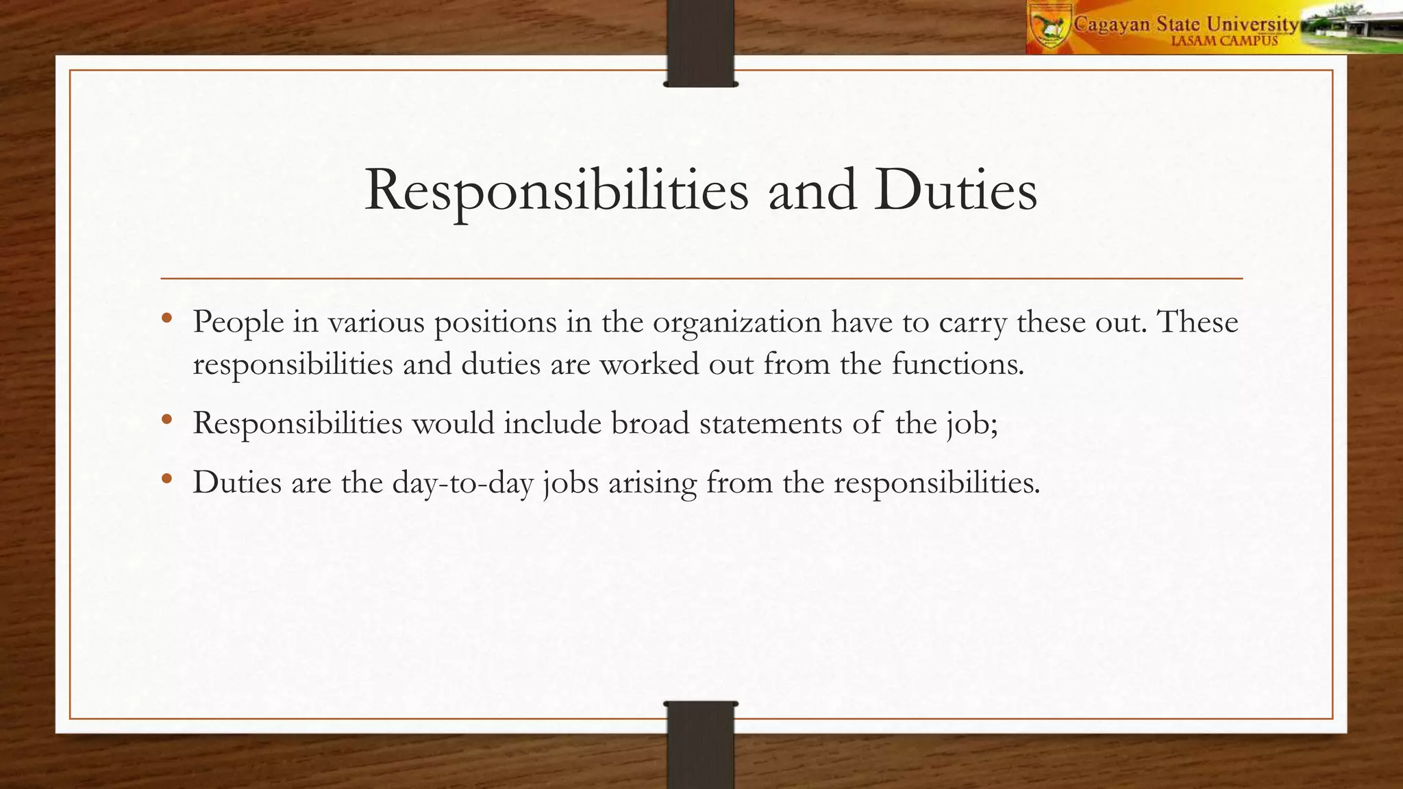 Responsibilities and Duties
• People in various positions in the organization have to carry these out. These
responsibilities and duties are worked out from the functions.
• Responsibilities would include broad statements of the job;
• Duties are the day-to-day jobs arising from the responsibilities.
 