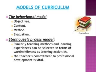  The behavioural model
 Objectives.
 Content.
 Method.
 Evaluation.
 Stenhouse’s proess model:
 Similarly teaching methods and learning
experiences can be selected in terms of
worthwhileness as learning activities.
 the teacher‟s commitment to professional
development is vital.
 