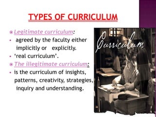  Legitimate curriculum:
 agreed by the faculty either
implicitly or explicitly.
 „real curriculum‟.
 The illegitimate curriculum:
 is the curriculum of insights,
patterns, creativity, strategies,
inquiry and understanding.
 