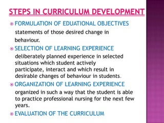  FORMULATION OF EDUATIONAL OBJECTIVES
statements of those desired change in
behaviour.
 SELECTION OF LEARNING EXPERIENCE
deliberately planned experience in selected
situations which student actively
participate, interact and which result in
desirable changes of behaviour in students.
 ORGANIZATION OF LEARNING EXPERIENCE
organized in such a way that the student is able
to practice professional nursing for the next few
years.
 EVALUATION OF THE CURRICULUM
 