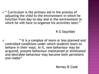  “ Curriculum is the primary aid in the process of
adjusting the child to the environment in which he
function from day-to-day and in the environment in
which he will have to organize his activities later.”
K G Sayyidan
 “ It is a complex of more or less planned and
controlled conditions under which students learn to
behave in their ways. In it, new behaviour may be
acquired, present behaviour maintained or eliminated
and desirable behaviour may become both persistent
and viable”
Kerney & Cook
 