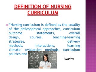  “Nursing curriculum is defined as the totality
of the philosophical approaches, curriculum
outcome statements, overall
design, courses, teaching-learning
strategies, delivery
methods, interactions, learning
climate, evaluation methods, curriculum
policies and resources.”
Iwasiw
 