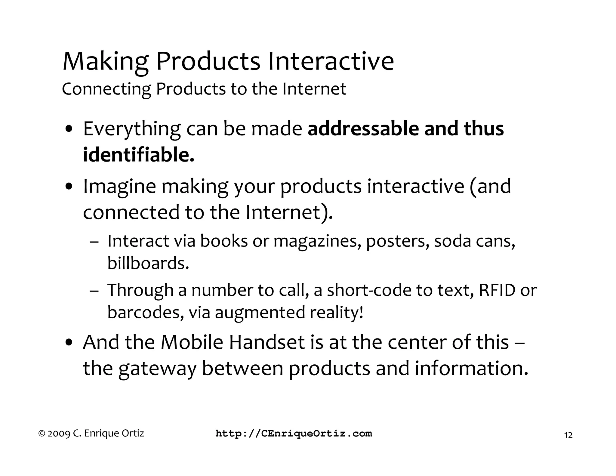 Making Products Interactive
     Connecting Products to the Internet

     • Everything can be made addressable and thus
       identifiable.
     • Imagine making your products interactive (and
       connected to the Internet).
           – Interact via books or magazines, posters, soda cans,
             billboards.
           – Through a number to call, a short-code to text, RFID or
             barcodes, via augmented reality!
     • And the Mobile Handset is at the center of this –
       the gateway between products and information.

© 2009 C. Enrique Ortiz    http://CEnriqueOrtiz.com                    12
 