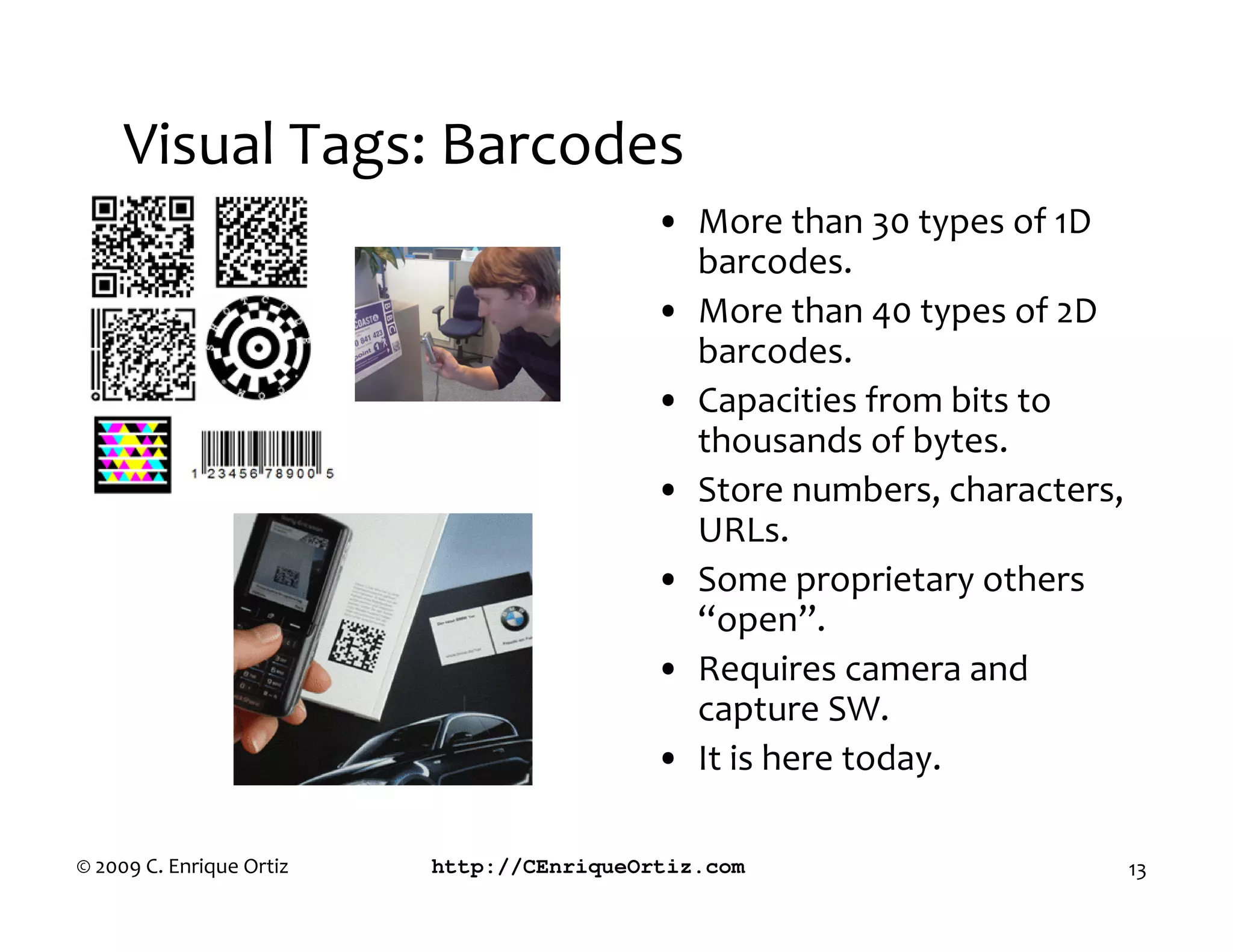Visual Tags: Barcodes
                                           • More than 30 types of 1D
                                             barcodes.
                                           • More than 40 types of 2D
                                             barcodes.
                                           • Capacities from bits to
                                             thousands of bytes.
                                           • Store numbers, characters,
                                             URLs.
                                           • Some proprietary others
                                             “open”.
                                           • Requires camera and
                                             capture SW.
                                           • It is here today.

© 2009 C. Enrique Ortiz   http://CEnriqueOrtiz.com                        13
 