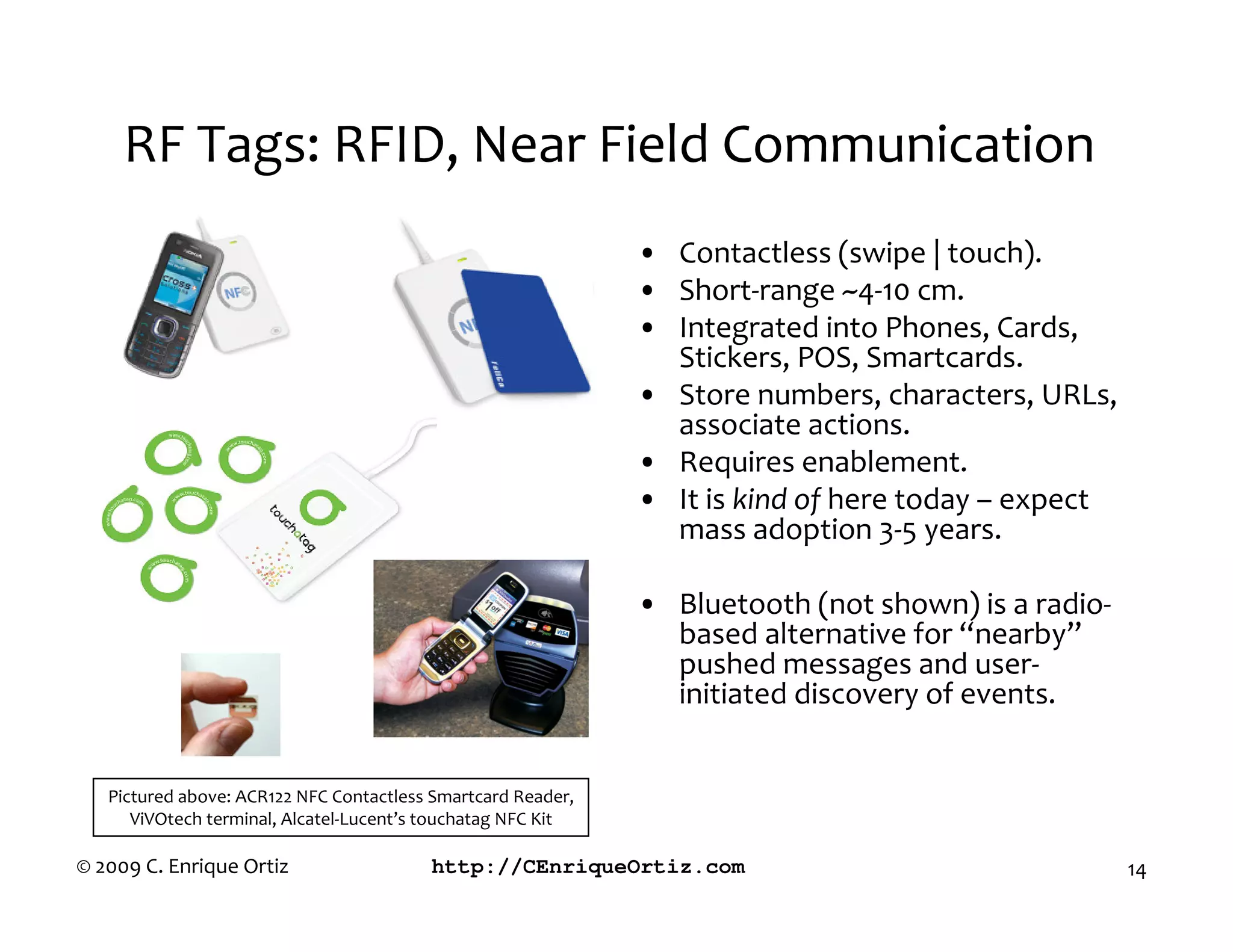 RF Tags: RFID, Near Field Communication
                                                              • Contactless (swipe | touch).
                                                              • Short-range ~4-10 cm.
                                                              • Integrated into Phones, Cards,
                                                                Stickers, POS, Smartcards.
                                                              • Store numbers, characters, URLs,
                                                                associate actions.
                                                              • Requires enablement.
                                                              • It is kind of here today – expect
                                                                mass adoption 3-5 years.

                                                              • Bluetooth (not shown) is a radio-
                                                                based alternative for “nearby”
                                                                pushed messages and user-
                                                                initiated discovery of events.


   Pictured above: ACR122 NFC Contactless Smartcard Reader,
      ViVOtech terminal, Alcatel-Lucent’s touchatag NFC Kit

© 2009 C. Enrique Ortiz                  http://CEnriqueOrtiz.com                                   14
 