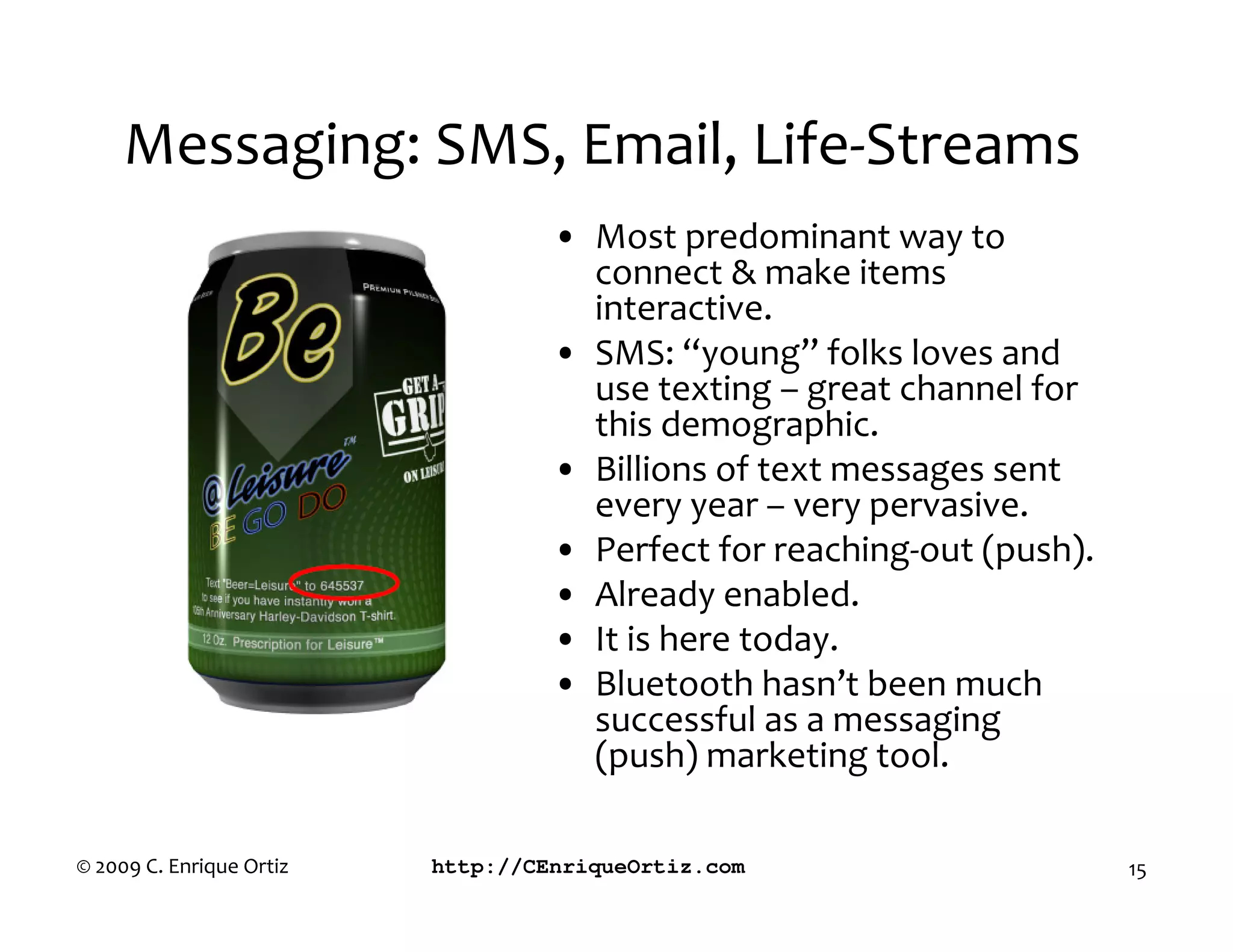 Messaging: SMS, Email, Life-Streams
                                   • Most predominant way to
                                     connect & make items
                                     interactive.
                                   • SMS: “young” folks loves and
                                     use texting – great channel for
                                     this demographic.
                                   • Billions of text messages sent
                                     every year – very pervasive.
                                   • Perfect for reaching-out (push).
                                   • Already enabled.
                                   • It is here today.
                                   • Bluetooth hasn’t been much
                                     successful as a messaging
                                     (push) marketing tool.

© 2009 C. Enrique Ortiz   http://CEnriqueOrtiz.com                      15
 