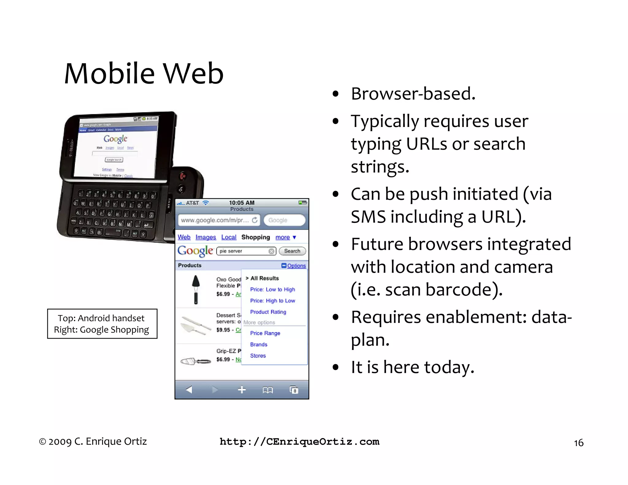 Mobile Web
                                            • Browser-based.
                                            • Typically requires user
                                              typing URLs or search
                                              strings.
                                            • Can be push initiated (via
                                              SMS including a URL).
                                            • Future browsers integrated
                                              with location and camera
                                              (i.e. scan barcode).
    Top: Android handset                    • Requires enablement: data-
   Right: Google Shopping
                                              plan.
                                            • It is here today.


© 2009 C. Enrique Ortiz     http://CEnriqueOrtiz.com                       16
 