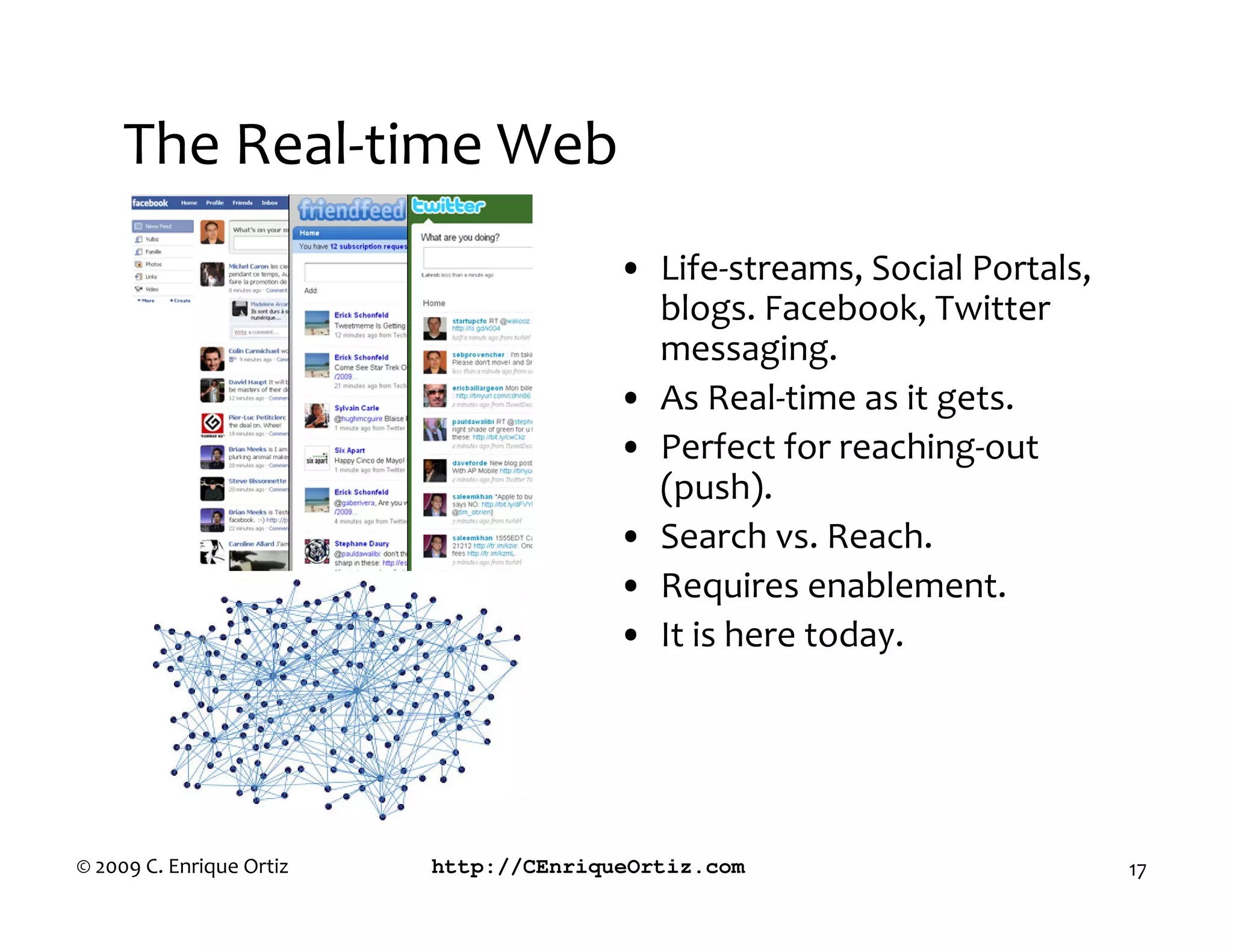 The Real-time Web
                                        • Life-streams, Social Portals,
                                          blogs. Facebook, Twitter
                                          messaging.
                                        • As Real-time as it gets.
                                        • Perfect for reaching-out
                                          (push).
                                        • Search vs. Reach.
                                        • Requires enablement.
                                        • It is here today.




© 2009 C. Enrique Ortiz   http://CEnriqueOrtiz.com                        17
 