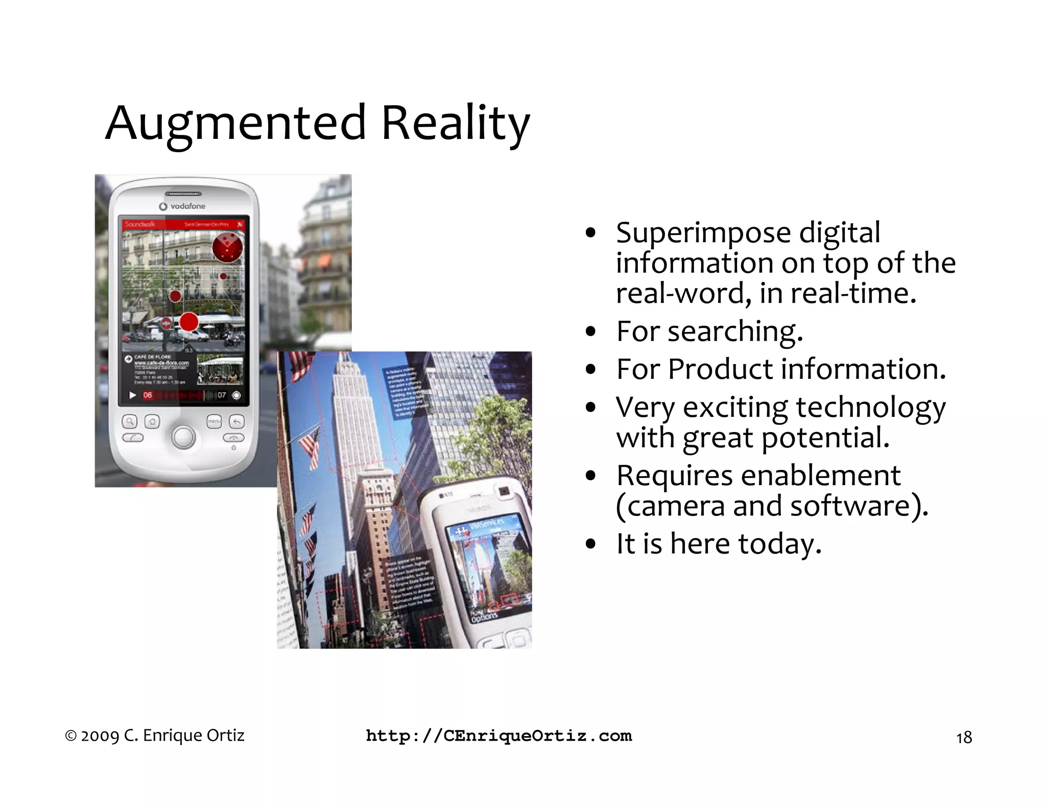 Augmented Reality
                                             • Superimpose digital
                                               information on top of the
                                               real-word, in real-time.
                                             • For searching.
                                             • For Product information.
                                             • Very exciting technology
                                               with great potential.
                                             • Requires enablement
                                               (camera and software).
                                             • It is here today.




© 2009 C. Enrique Ortiz   http://CEnriqueOrtiz.com                     18
 