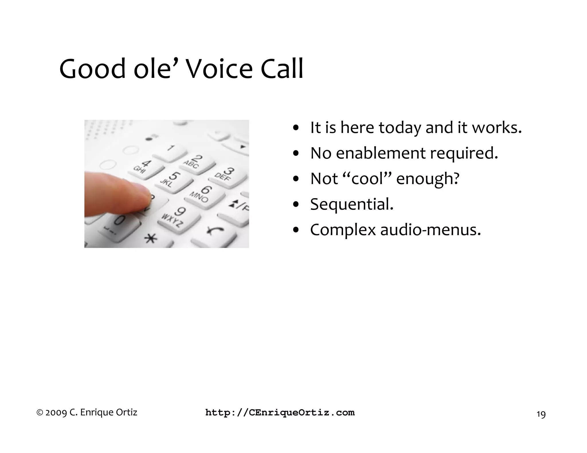 Good ole’ Voice Call
                                       •   It is here today and it works.
                                       •   No enablement required.
                                       •   Not “cool” enough?
                                       •   Sequential.
                                       •   Complex audio-menus.




© 2009 C. Enrique Ortiz   http://CEnriqueOrtiz.com                          19
 