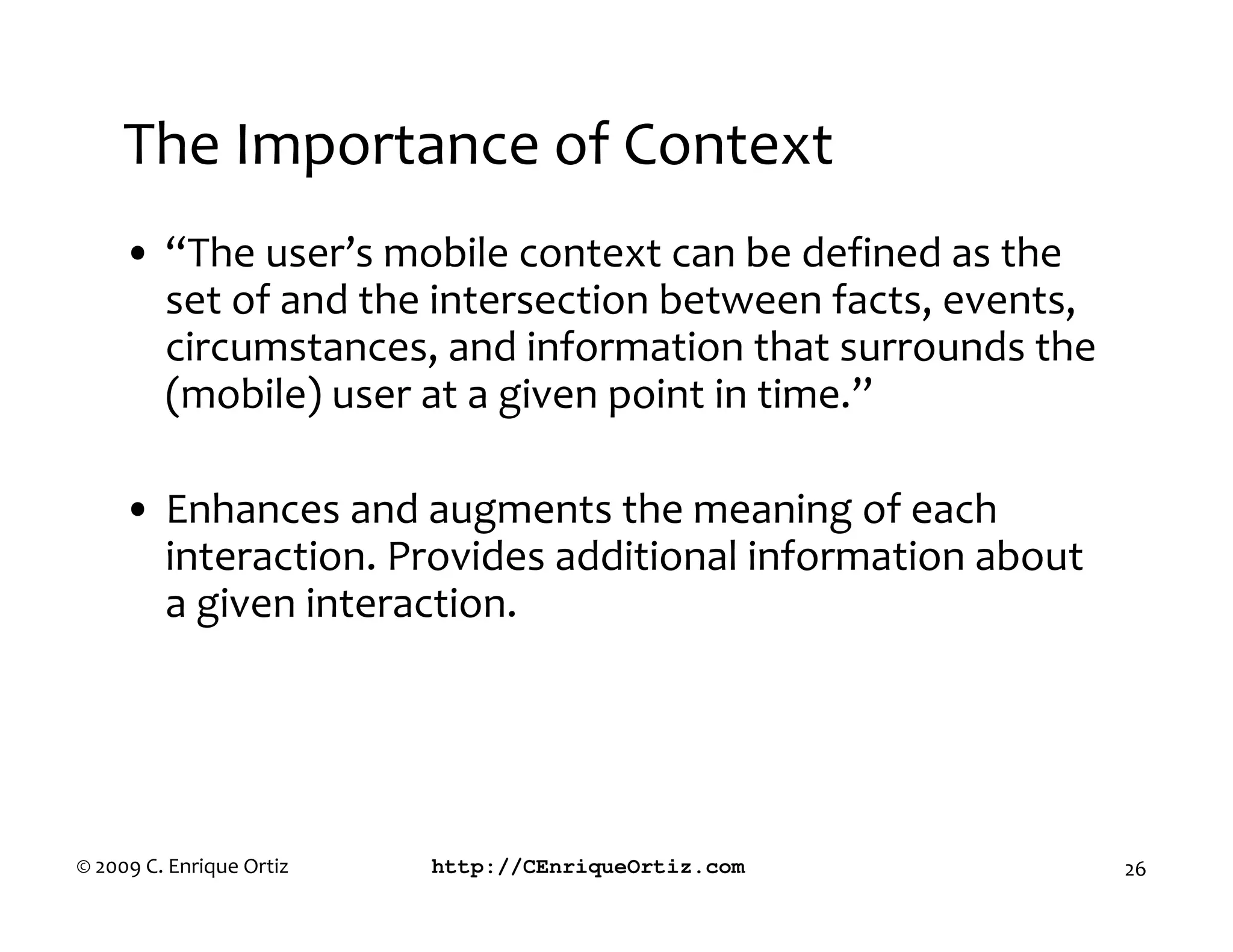 The Importance of Context
     • “The user’s mobile context can be defined as the
       set of and the intersection between facts, events,
       circumstances, and information that surrounds the
       (mobile) user at a given point in time.”

     • Enhances and augments the meaning of each
       interaction. Provides additional information about
       a given interaction.




© 2009 C. Enrique Ortiz   http://CEnriqueOrtiz.com          26
 