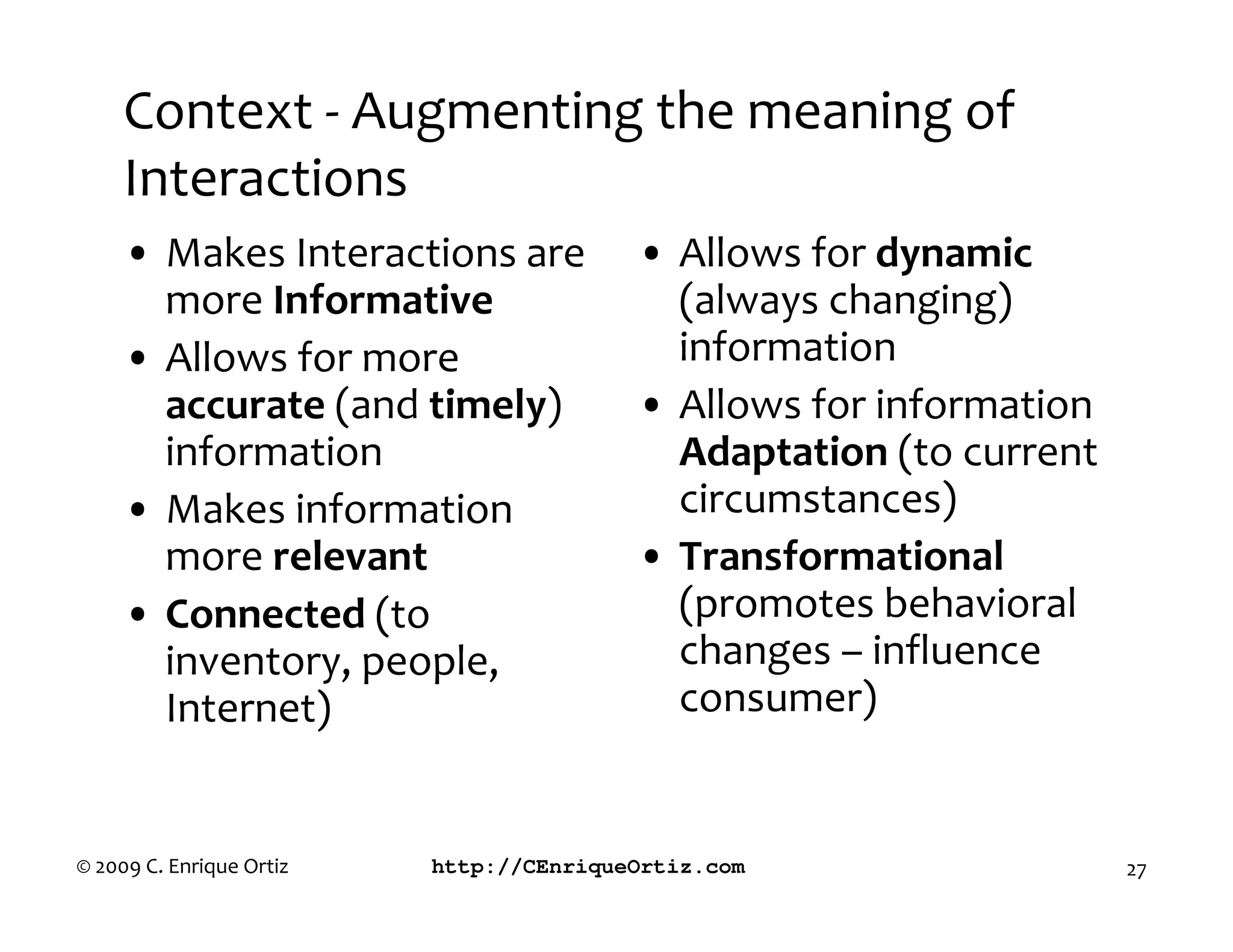 Context - Augmenting the meaning of
     Interactions
     • Makes Interactions are            • Allows for dynamic
       more Informative                    (always changing)
     • Allows for more                     information
       accurate (and timely)             • Allows for information
       information                         Adaptation (to current
     • Makes information                   circumstances)
       more relevant                     • ransformational
     • Connected (to                       (promotes behavioral
       inventory, people,                  changes – influence
       Internet)                           consumer)


© 2009 C. Enrique Ortiz   http://CEnriqueOrtiz.com                  27
 