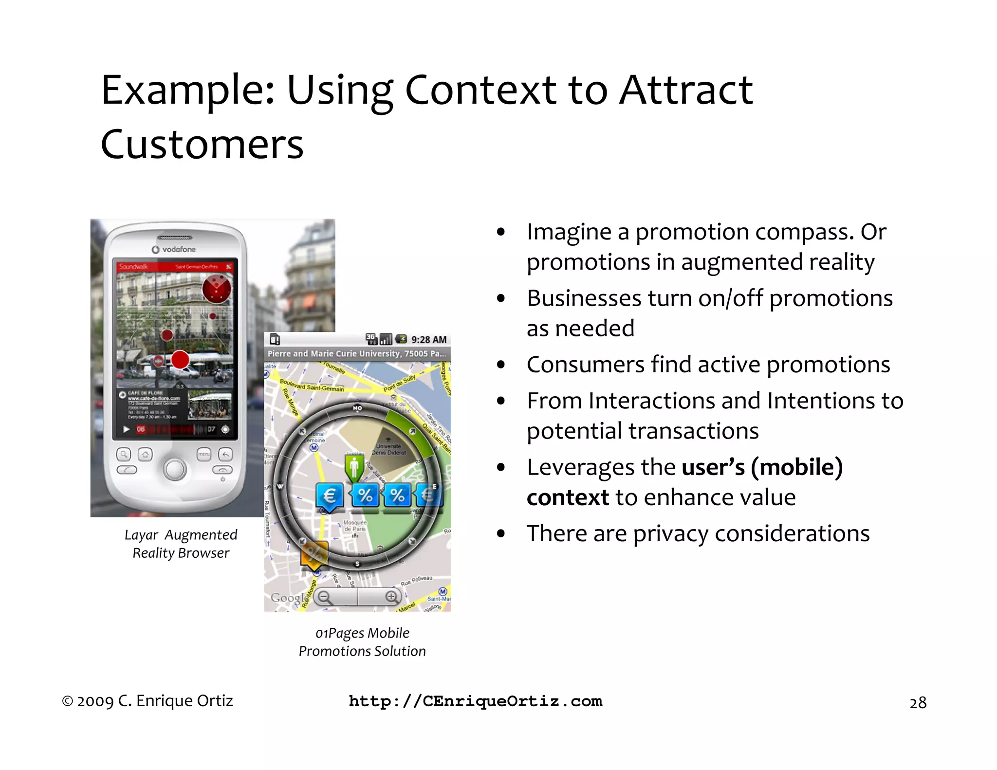 Example: Using Context to Attract
     Customers
                                                 • Imagine a promotion compass. Or
                                                   promotions in augmented reality
                                                 • Businesses turn on/off promotions
                                                   as needed
                                                 • Consumers find active promotions
                                                 • From Interactions and Intentions to
                                                   potential transactions
                                                 • Leverages the user’s mobile
                                                   context to enhance value
        Layar Augmented                          • There are privacy considerations
         Reality Browser




                             01Pages Mobile
                           Promotions Solution


© 2009 C. Enrique Ortiz           http://CEnriqueOrtiz.com                               28
 