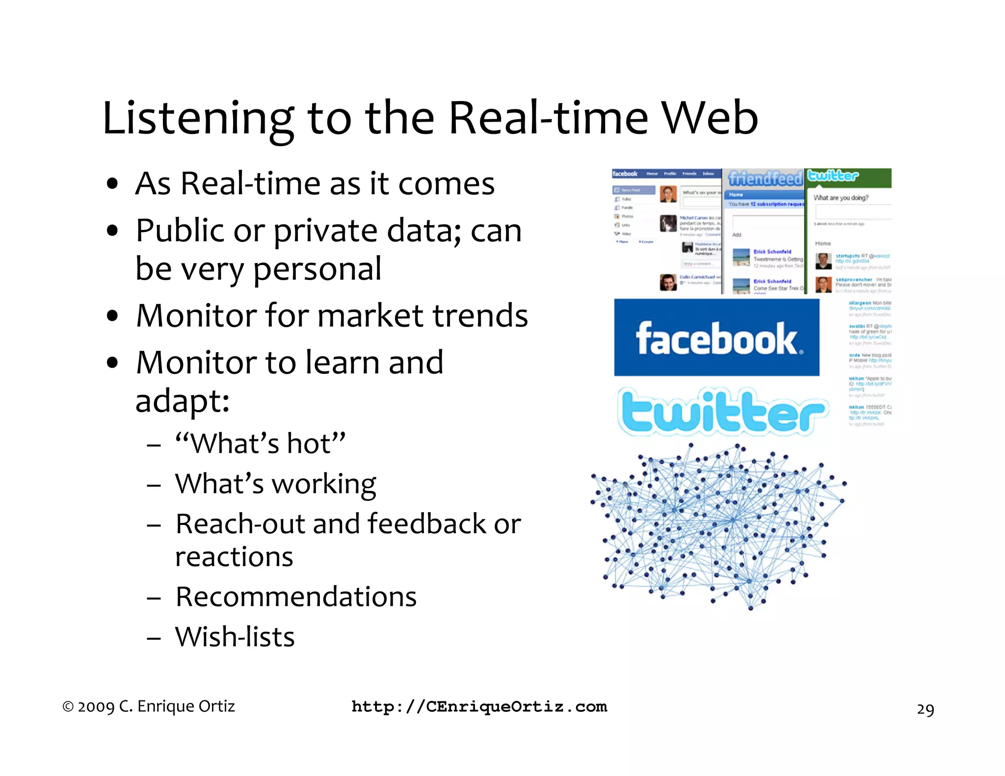 Listening to the Real-time Web
     • As Real-time as it comes
     • Public or private data; can
       be very personal
     • Monitor for market trends
     • Monitor to learn and
       adapt:
           – “What’s hot”
           – What’s working
           – Reach-out and feedback or
             reactions
           – Recommendations
           – Wish-lists

© 2009 C. Enrique Ortiz   http://CEnriqueOrtiz.com   29
 