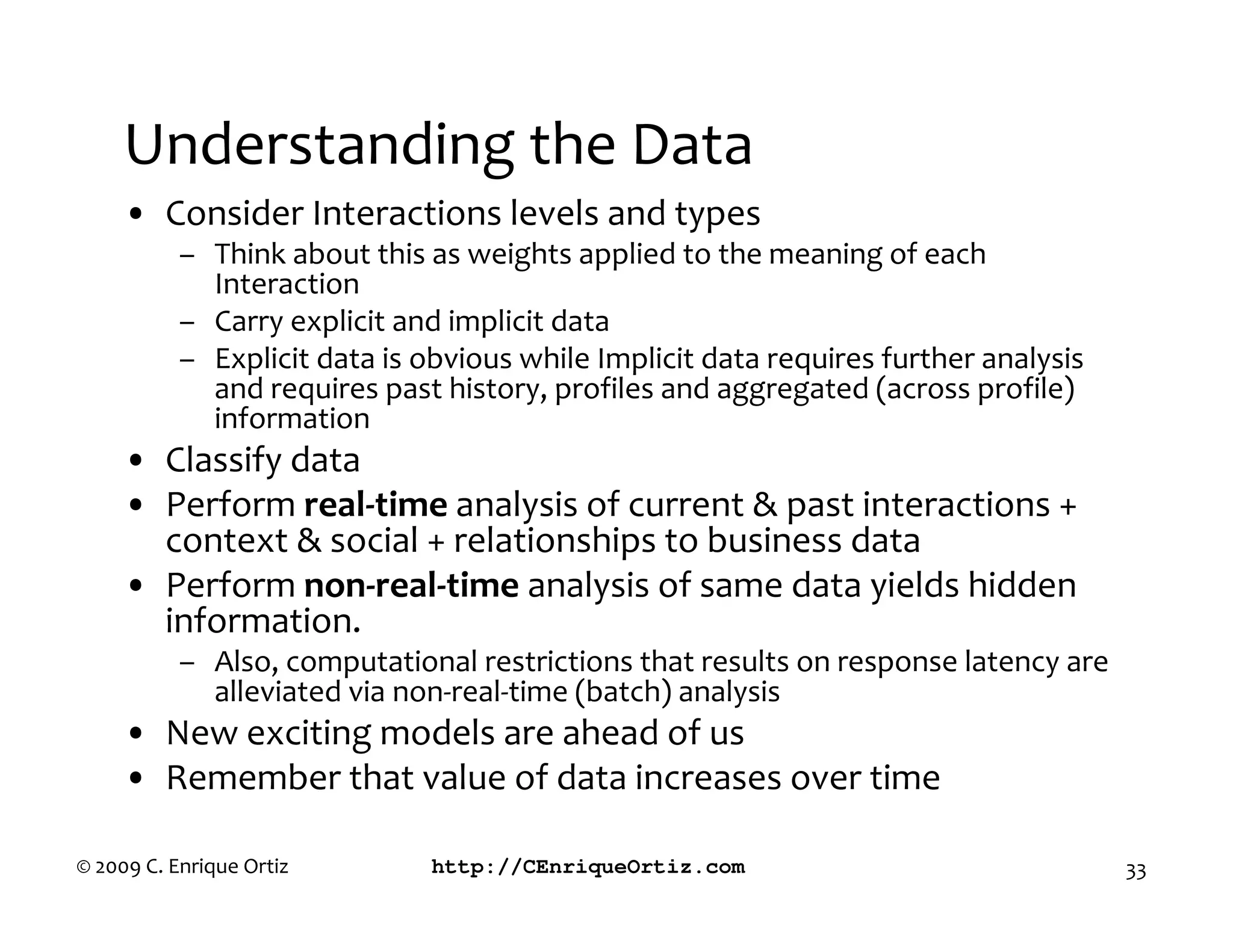 Understanding the Data
     • Consider Interactions levels and types
           – Think about this as weights applied to the meaning of each
             Interaction
           – Carry explicit and implicit data
           – Explicit data is obvious while Implicit data requires further analysis
             and requires past history, profiles and aggregated (across profile)
             information
     • Classify data
     • Perform real time analysis of current & past interactions +
       context & social + relationships to business data
     • Perform non real time analysis of same data yields hidden
       information.
           – Also, computational restrictions that results on response latency are
             alleviated via non-real-time (batch) analysis
     • New exciting models are ahead of us
     • Remember that value of data increases over time

© 2009 C. Enrique Ortiz        http://CEnriqueOrtiz.com                               33
 