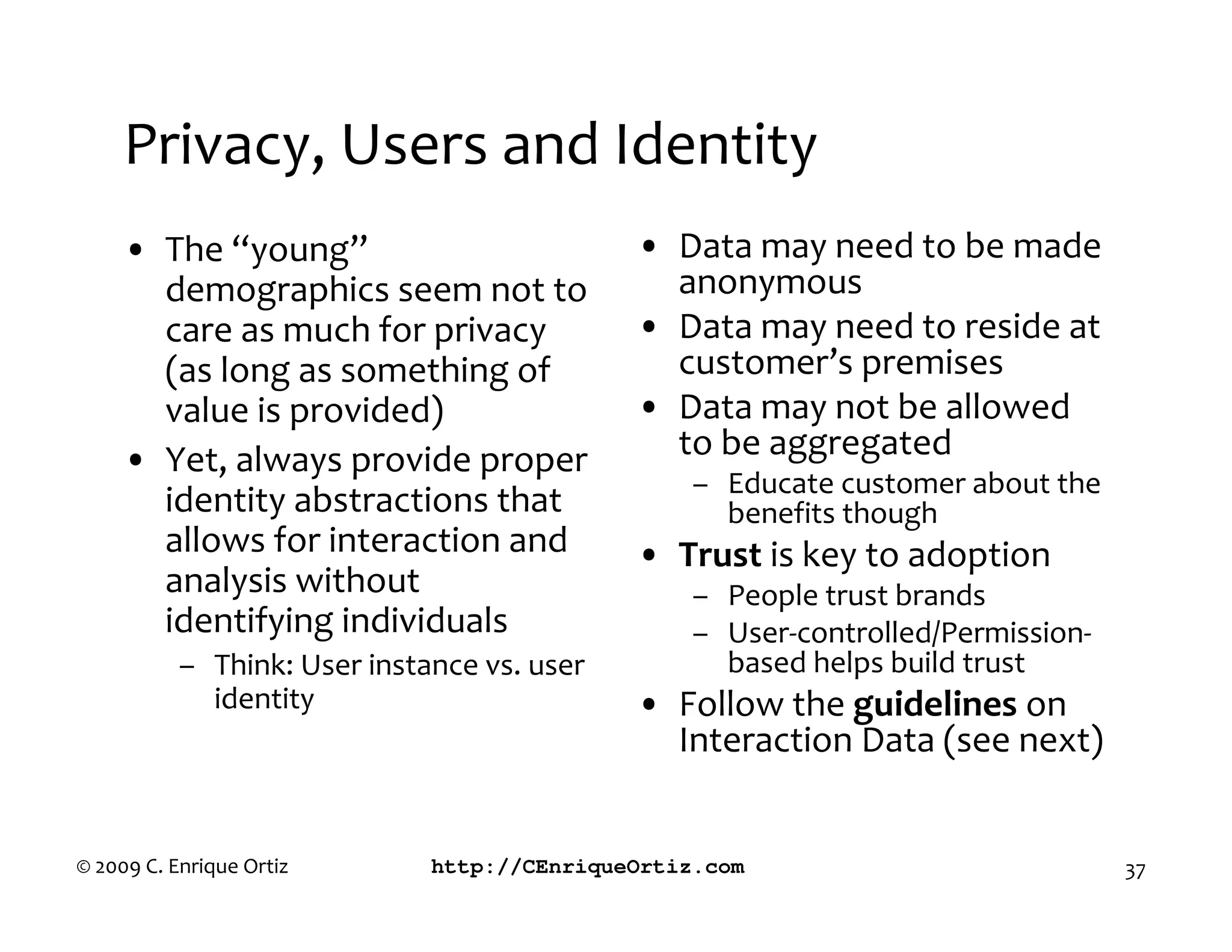 Privacy, Users and Identity
     • The “young”                           • Data may need to be made
       demographics seem not to                anonymous
       care as much for privacy              • Data may need to reside at
       (as long as something of                customer’s premises
       value is provided)                    • Data may not be allowed
     • Yet, always provide proper              to be aggregated
                                                  – Educate customer about the
       identity abstractions that                   benefits though
       allows for interaction and            • rust is key to adoption
       analysis without                           – People trust brands
       identifying individuals                    – User-controlled/Permission-
           – Think: User instance vs. user          based helps build trust
             identity                        • Follow the guidelines on
                                               Interaction Data (see next)


© 2009 C. Enrique Ortiz       http://CEnriqueOrtiz.com                            37
 