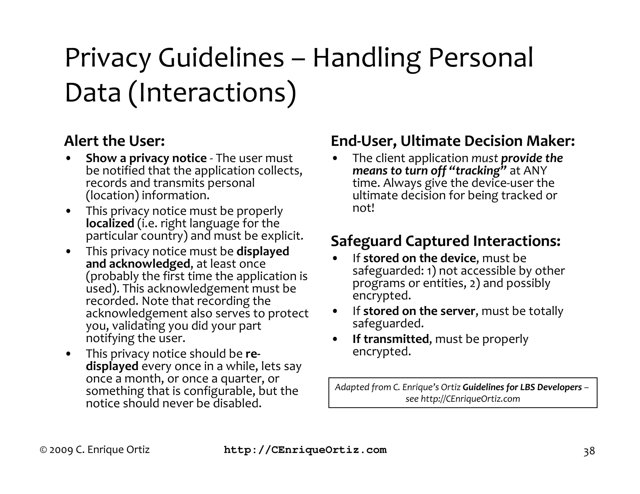 Privacy Guidelines – Handling Personal
     Data (Interactions)
     Alert the User:                                   End User, Ultimate Decision Maker:
     •   Sho a privacy notice - The user must          •   The client application must provide the
         be notified that the application collects,        means to turn off “tracking” at ANY
         records and transmits personal                    time. Always give the device-user the
         (location) information.                           ultimate decision for being tracked or
     •   This privacy notice must be properly              not!
         localized (i.e. right language for the
         particular country) and must be explicit.     Safeguard Captured Interactions:
     •   This privacy notice must be displayed
         and ackno ledged, at least once               •   If stored on the device, must be
         (probably the first time the application is       safeguarded: 1) not accessible by other
         used). This acknowledgement must be               programs or entities, 2) and possibly
         recorded. Note that recording the                 encrypted.
         acknowledgement also serves to protect        •   If stored on the server, must be totally
         you, validating you did your part                 safeguarded.
         notifying the user.                           •   If transmitted, must be properly
     •   This privacy notice should be re                  encrypted.
         displayed every once in a while, lets say
         once a month, or once a quarter, or
         something that is configurable, but the       Adapted from C nri ue’s rti Guidelines for LBS Developers
                                                                      see http C nri ue rti com
         notice should never be disabled.


© 2009 C. Enrique Ortiz            http://CEnriqueOrtiz.com                                                        38
 
