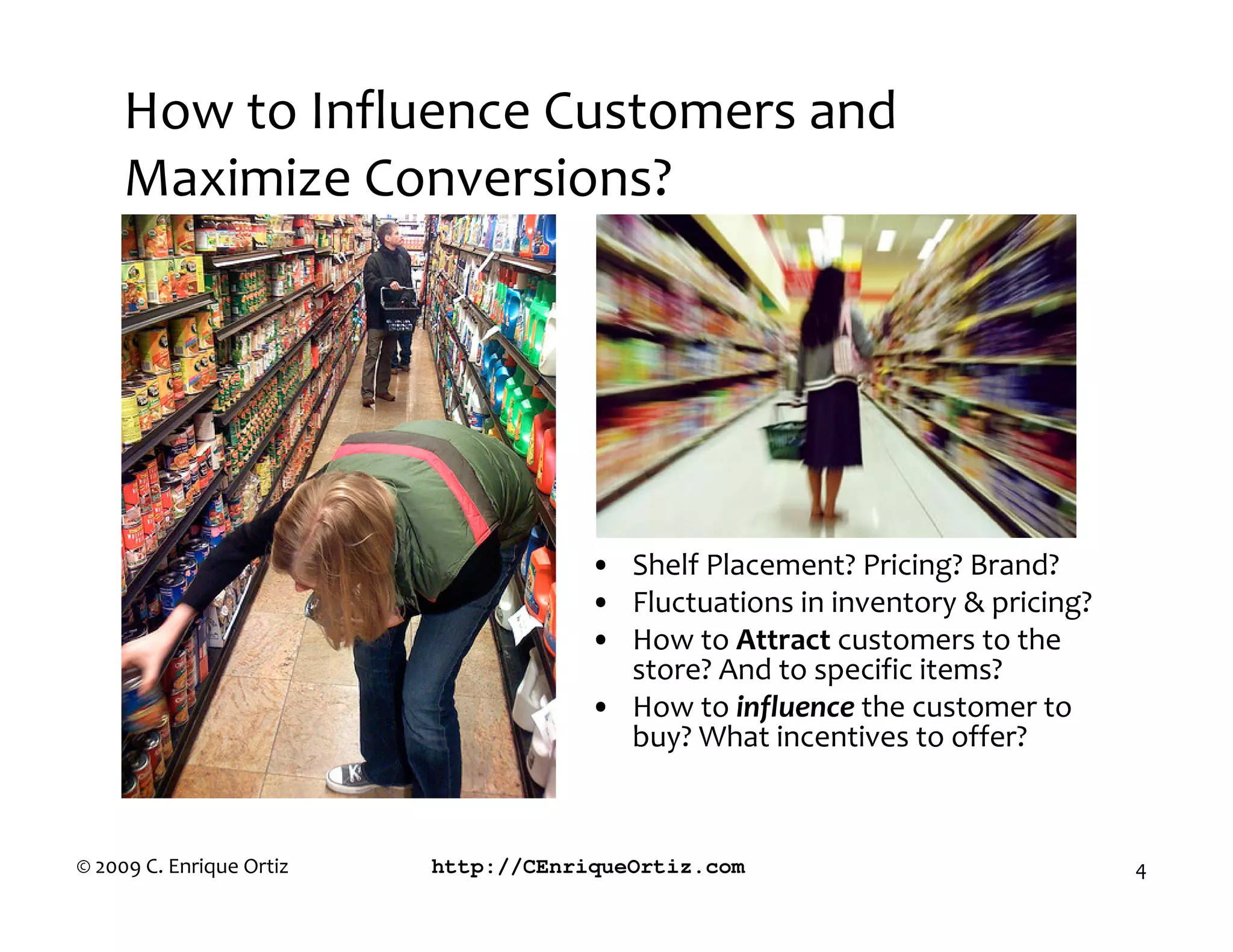 How to Influence Customers and
     Maximize Conversions?




                                      • Shelf Placement? Pricing? Brand?
                                      • Fluctuations in inventory & pricing?
                                      • How to Attract customers to the
                                        store? And to specific items?
                                      • How to influence the customer to
                                        buy? What incentives to offer?



© 2009 C. Enrique Ortiz   http://CEnriqueOrtiz.com                             4
 
