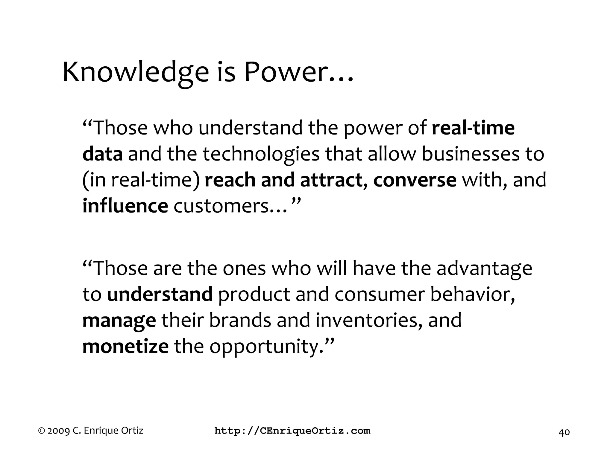 Knowledge is Power…
         “Those who understand the power of real time
         data and the technologies that allow businesses to
         (in real-time) reach and attract, converse with, and
         influence customers…”

         “Those are the ones who will have the advantage
         to understand product and consumer behavior,
         manage their brands and inventories, and
         monetize the opportunity.”


© 2009 C. Enrique Ortiz   http://CEnriqueOrtiz.com              40
 